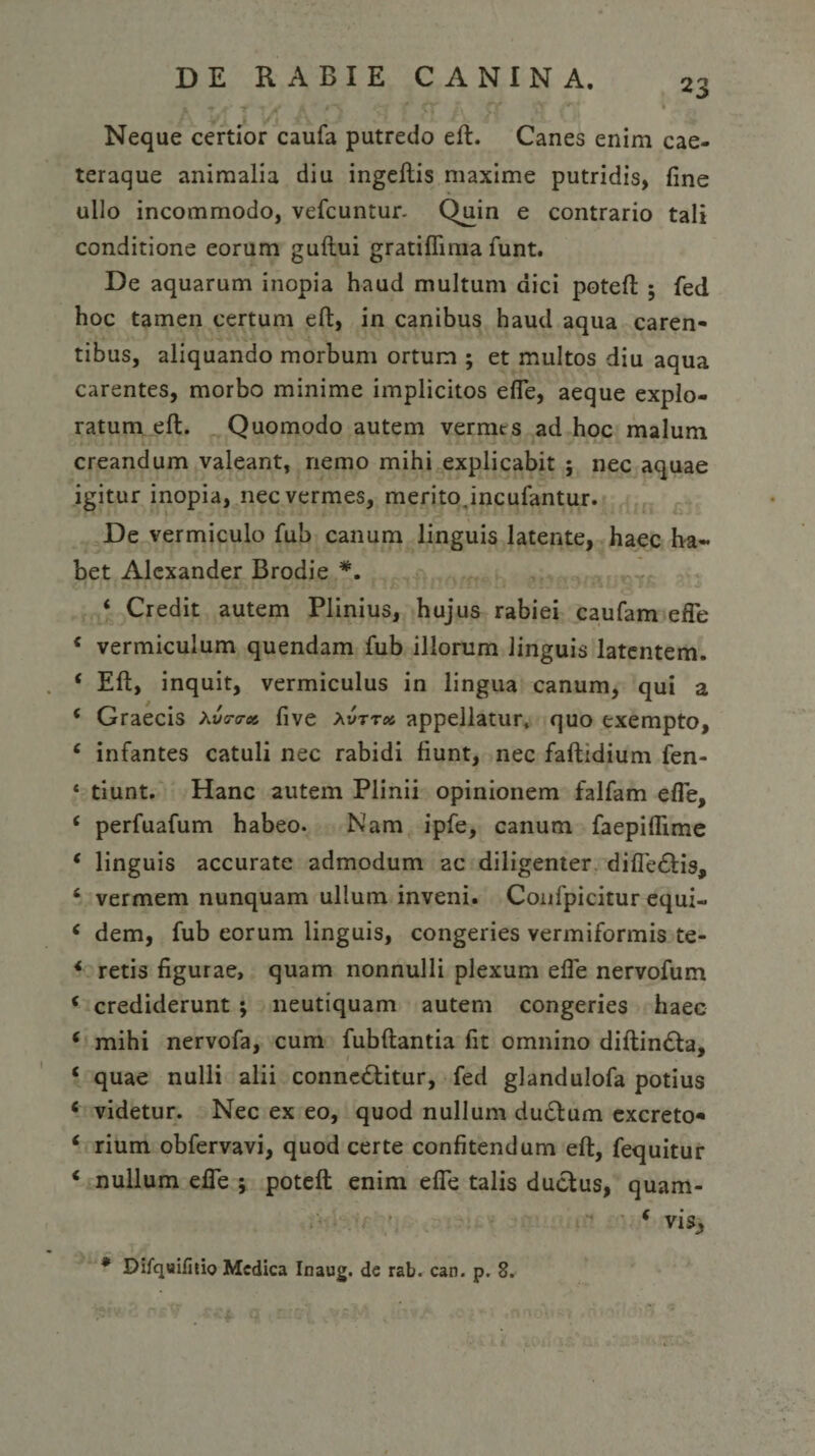 Neque certior caufa putredo eft. Canes enim cae- teraque animalia diu ingeftis maxime putridis, fine ullo incommodo, vefcuntur. Quin e contrario tali conditione eorum guflui gratiflima funt. De aquarum inopia haud multum dici poteffc ; fed hoc tamen certum eft, in canibus haud aqua caren¬ tibus, aliquando morbum ortum ; et multos diu aqua carentes, morbo minime implicitos ede, aeque explo¬ ratum eft. Quomodo autem vermes ad hoc malum creandum valeant, nemo mihi explicabit ; nec aquae igitur inopia, nec vermes, merito,incufantur. De vermiculo fub canum linguis latente, haec ha¬ bet Alexander Brodie *. ‘ Credit autem Plinius, hujus rabiei caufam efle c vermiculum quendam fub illorum linguis latentem. 4 Eft, inquit, vermiculus in lingua canum, qui a 4 Graecis Xv?™ five Xvttx appellatur, quo exempto, 4 infantes catuli nec rabidi fiunt, nec faftidium fen- 4 tiunt. Hanc autem Plinii opinionem falfam efTe, 4 perfuafum habeo. Nam ipfe, canum faepiftime 4 linguis accurate admodum ac diligenter difle£tis, 4 vermem nunquam ullum inveni. Confpicitur equi- 4 dem, fub eorum linguis, congeries vermiformis te- 4 retis figurae, quam nonnulli plexum efle nervofum 4 crediderunt ; neutiquam autem congeries haec 4 mihi nervofa, cum fubftantia fit omnino diftin&amp;a, 4 quae nulli alii conne£titur, fed glandulofa potius 4 videtur. Nec ex eo, quod nullum ductum excreto* 4 rium obfervavi, quod certe confitendum eft, fequitur 4 nullum efle ; poteft enim efle talis ductus, quam- 4 vi% * Difqwifitio Medica Inaug. de rab. can. p. 8.