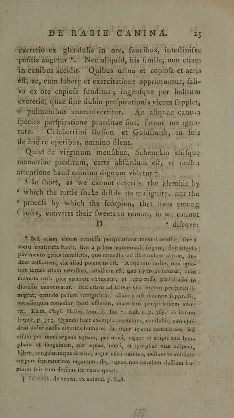 excretio ex glandulis in ore, faucibus, inteftinifve pofitis augetur *. Nec aliquid, bis fimile, non etiam in canibus accidit. Quibus urina et copiofa et acris eft, ac, cum labore et exercitatione opprimuntur, fali- va ex ore copiofe funditur $ ingenfque per halitum excretio, quae fine dubio perfpirationis vicem fupplet, e pulmonibus animadvertitur. An aliquae canum fpecies perfpiratione praeditae fuit, fateor me jgno- rare. Celeberrimi Buiion et Goidfmifh, in luis de hac re operibus, omnino filent. Quod de virginum mentibus, Schenckio aliifque memoriae proditum, certe ab furdum ea, et nolfra attentione haud omnino dignum videtur f. ‘ In fiiort, as we cannot deferibe the alembic by ‘ whien the rattle fnake diftils its malignity, ner the i procefs by which the fcorpion, lives among * rotes, converts their lweets to venom, io we cannot D ‘ difcqver * Sed etiam alvum reprerta perfpiiatione moveri confhit, fi ve a metu conitridta fuerit, five a prim® autumnali frigore, hve frigida pavimento gedes immiferis, quo remedio ad iitxrandam alvum, clu¬ dum certantem, vix aiiud potentius crt. Aliquanto rarius, non igno¬ tum tamen etiam veteribus, auxilium eft, quo hydropi ianatut, dum univerfa cutis pice accurate obducitur, ut reperculTa peripiratio in dturefin convertatur. Sed etiam ad lalivae vias humor perfpirabilis migrat, quando pedum refrigerium, aliave caufa fudorem fupprdTir, aut alioquin copiortor fputi effluxus, materiam ptrJpiraailem aver¬ tit- Elem. Phyf. Haller. tom. ii. lib. 7. fcct. j. p. 369. Et iterum inquit, p. 373. Quando haec exempla repetemus, conflabit, non tjui- dem unice ciuffls diverlbs-humores lua inter fe ccra commutare, ied etiam per muci organa aquam, ptr muci, aquae et adipis cola lym¬ pham ct ianguinem, per aquae, muci, et lymphae vias adipem, bilem, languinemque iecerni, atque adeo omnino, nullum in animato corpore feparatorium organum cfle, quod non omnium clartlum hu- mores fuis cum dotibus fecernere queat, f Schenck. de venen. ex animal, p. 848. ,