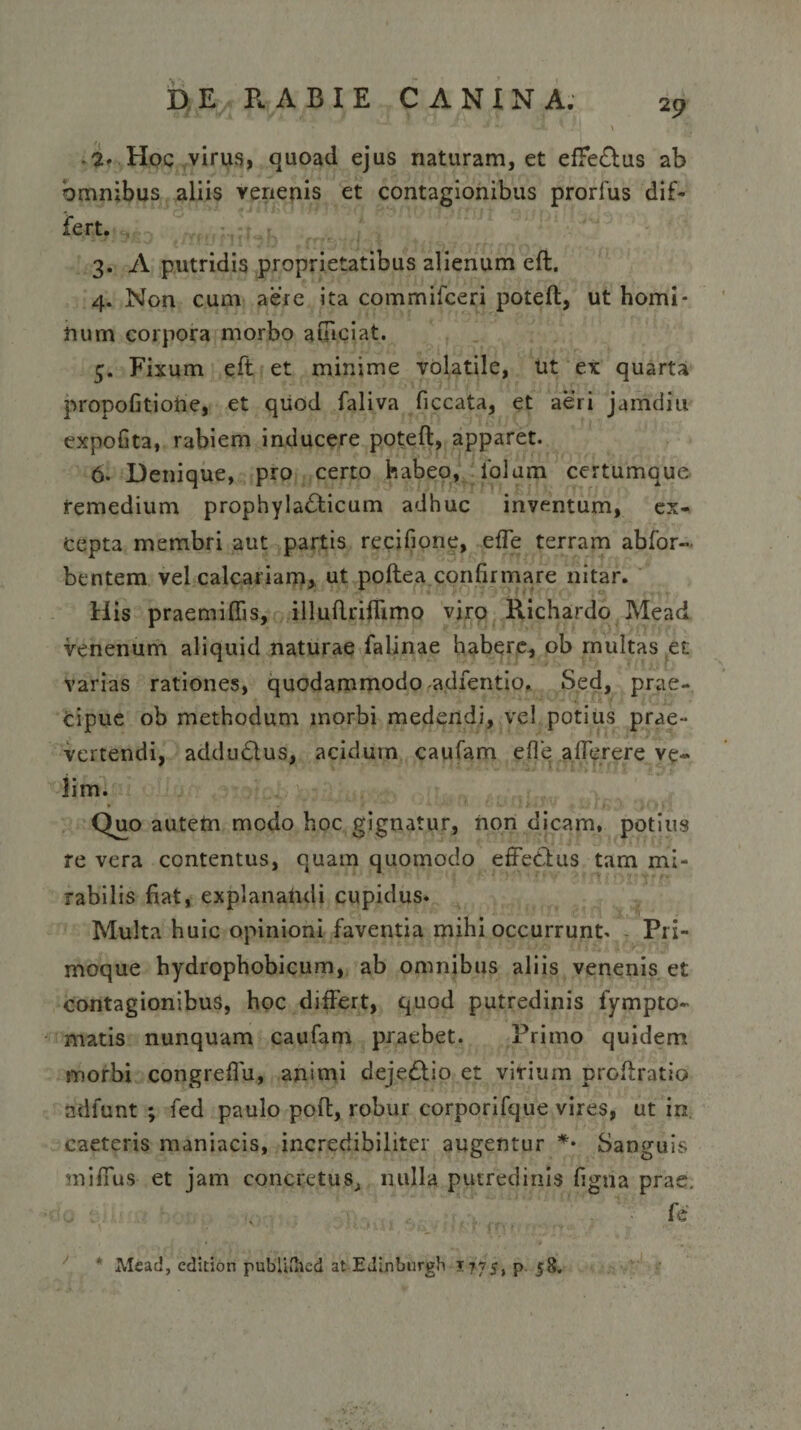 2 9 *2* Hoc virus, quoad ejus naturam, et efFe&amp;us ab omnibus aliis venenis et contagionibus prorlus dif¬ fert. 3. A putridis proprietatibus alienum eft. 4. Non cum aere ita commifceri poteft, ut homi¬ num corpora morbo aiuciat. 5. Fixum eft et minime volatile, ut ex quarta propofitiohe, et quod faliva ficcata, et aeri jamdiu expolita, rabiem inducere poteft, apparet. 6. Denique, pro certo habeo, 1'olum certumque remedium prophyladticum adhuc inventum, ex¬ cepta membri aut partis recifione, effe terram abfor- bentem vel calcariam, ut poftea confirmare nitar. His praemiftis, illuftriflimo viro Richardo Mead venenum aliquid naturae falinae habere, ob multas et varias rationes, quodammodo adfentio. Sed, prae¬ cipue ob methodum morbi medendi, vel potius prae¬ vertendi, addublus, acidum caufam e fle afferere ve¬ lim. Quo autetn modo hoc gignatur, non dicam, potius re vera contentus, quam quomodo effetius tam mi¬ rabilis fiat, explanandi cupidus. Multa huic opinioni faventia mihi occurrunt. - Pri- moque hydrophobicum, ab omnibus aliis venenis et contagionibus, hoc differt, quod putredinis iympto- matis nunquam caufam praebet. Primo quidem morbi congreflu, animi dejeblio et virium proftratio ndfunt ; fed paulo poft, robur corporifque vires, ut in. caeteris maniacis, incredibiliter augentur *• Sanguis miffus et jam concretus, nulla putredinis figna prae. * Mead, edidon pubUfhed at EJLnburgh 1775, p. 58.