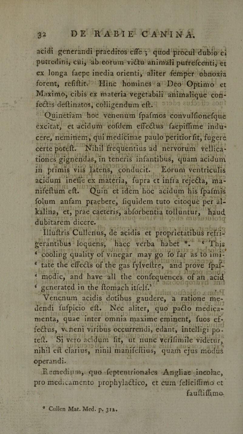 acidi generandi praeditos efle *, quod procul dubio ei putredini, cui, ab eorum vittu animali putrefcenti, et ex longa faepe inedia orienti, aliter femper obnoxia forent, refiftit. Hinc homines a Deo Optimo et Maximo, cibis ex materia vegetabili animalique con¬ fectis deftinatos, colligendum eft. Quinetiam hoc venenum fpafmos convulfionefque excitat, et acidum eofdem effe£his faepiflime indu¬ cere, neminem, qui medicinae paulo peritiorfit, fugere certe poteft. Nihil frequentius ad nervorum vellica¬ tiones gignendas, in teneris infantibus, quam acidum in primis viis latens, conducit. Eorum ventriculis acidum inefie ex materia, fupra et infra reje£ta, ma- nifeftum eft. Quin et idem hoc acidum his Ipafmis folum anfam praebere, fiquidem tuto citoque per al- kalina, et, prae caeteris, abforbentia tolluntur, haud, dubitarem dicere. Illuftris Cullcnus, de acidis et proprietatibus refri¬ gerantibus loquens, haec verba habet *. ' * This i ; . \ r , ~f rl • f i r .. f ‘ cooling quality of vinegar may go fo far as to imi- * tate the effe&lt;fts of the gas fylveftre, and prove fpaf- * modie, and have all the confequences of an acid &lt; generated in the ftomach itfelf.’ Venenum acidis dotibus gaudere, a ratione me¬ dendi fufpicio eft. Nec aiiter, quo pado medica¬ menta, quae inter omnia maxime eminent, fuos e£« fe£Ius, veneni viribus occurrendi, edant, intelligi po. teft. Si vero acidum fit, ut nunc verifrmile videtur, nihil eft clarius, nihil manifeftius, quam ejus modus operandi. Remedium, quo feptentrionales Angliae incolae, pro medicamento prophyla£tico, et cum feliciftimo et fauftiflima * Cullen Mat. Med. p. 31».