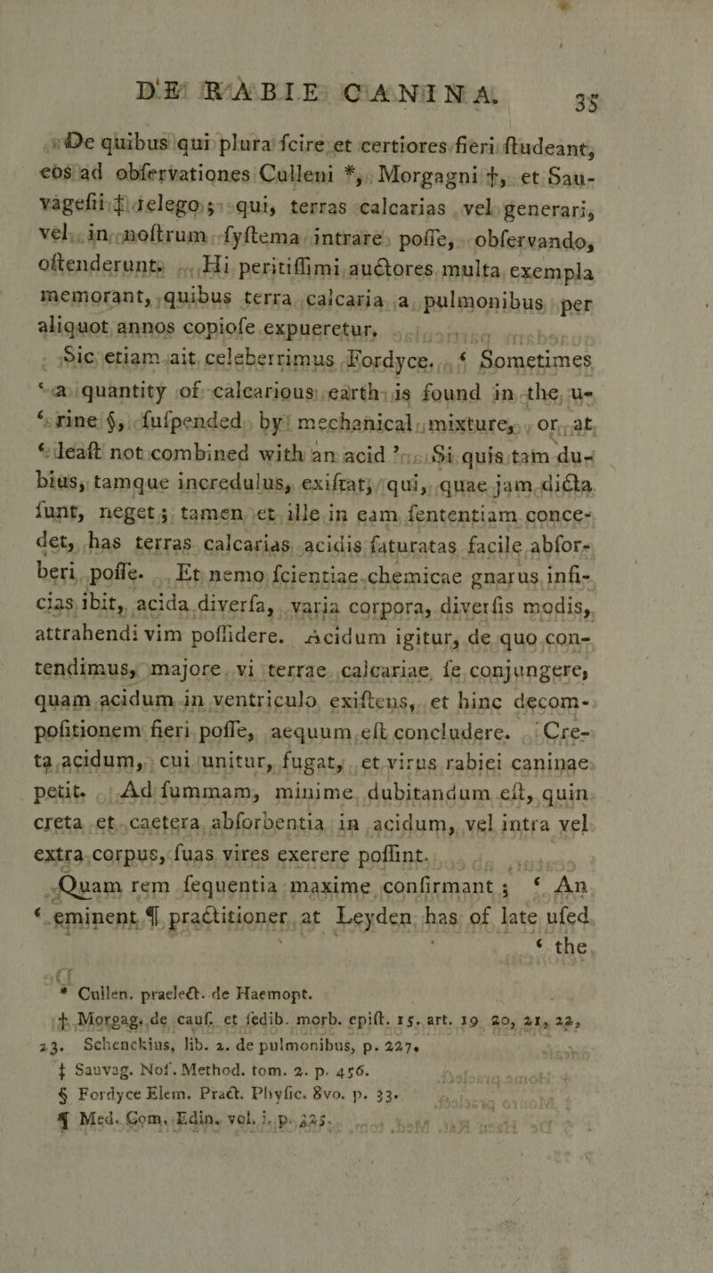 35 Oe quibus qui plura fcire et certiores fieri ftudeant, eos ad obfervationes Culleni * * * §, Morgagni +, et Sau- vagefii $ relego ; qui, terras calcarias vel generari, vel in noftrum fyftema intrare polle, obfervando, offenderunt. Hi peritiflimi audores multa exempla memorant, quibus terra calcaria a pulmonibus per aliquot annos copiofe expueretur. Sic etiam ait celeberrimus Fordyce. * Sometimes a quantity of calcarious earth is found in the u- 6 rine §, fufpended by mechanical mixture, or at ‘ leaft not combmed with an acid ’ Si quis tam du¬ bius, tamque incredulus, exifiat, qui, quae jam dida lunt, neget; tamen et ille in eam fententiam conce¬ det, has terras calcarias acidis faturatas facile abfor- beri pofle. Et nemo fcientiae chemicae gnarus infi¬ cias ibit, acida diverfa, varia corpora, diverfis modis, attrahendi vim pollidere. Acidum igitur, de quo con¬ tendimus, majore vi terrae calcariae, fe conjungere, quam acidum in ventriculo exiftens, et hinc decom- pofitionem fieri pofle, aequum efl concludere. Cre¬ ta acidum, cui unitur, fugat, et virus rabiei caninae petit. Ad fummam, minime dubitandum elt, quin creta et caetera abforbentia in acidum, vel intra vel extra corpus, fuas vires exerere poflint. Quam rem fequentia maxime confirmant j ( An * eminent H praditioner at Leyden has of late ufed 4 the * Cullen. praeleft. de Haemopt. f Morgag. de cauf. et 1'edib. morb. epift. 15. art. 19 So, 23. Schenckius, lib. z. de pulmonibus, p.227. ^ Sauvag. Noi'. Method. totn. 2. p. 456. § Fordyce Elem. Pratfc. Phyfic. 8vo. p. 33.