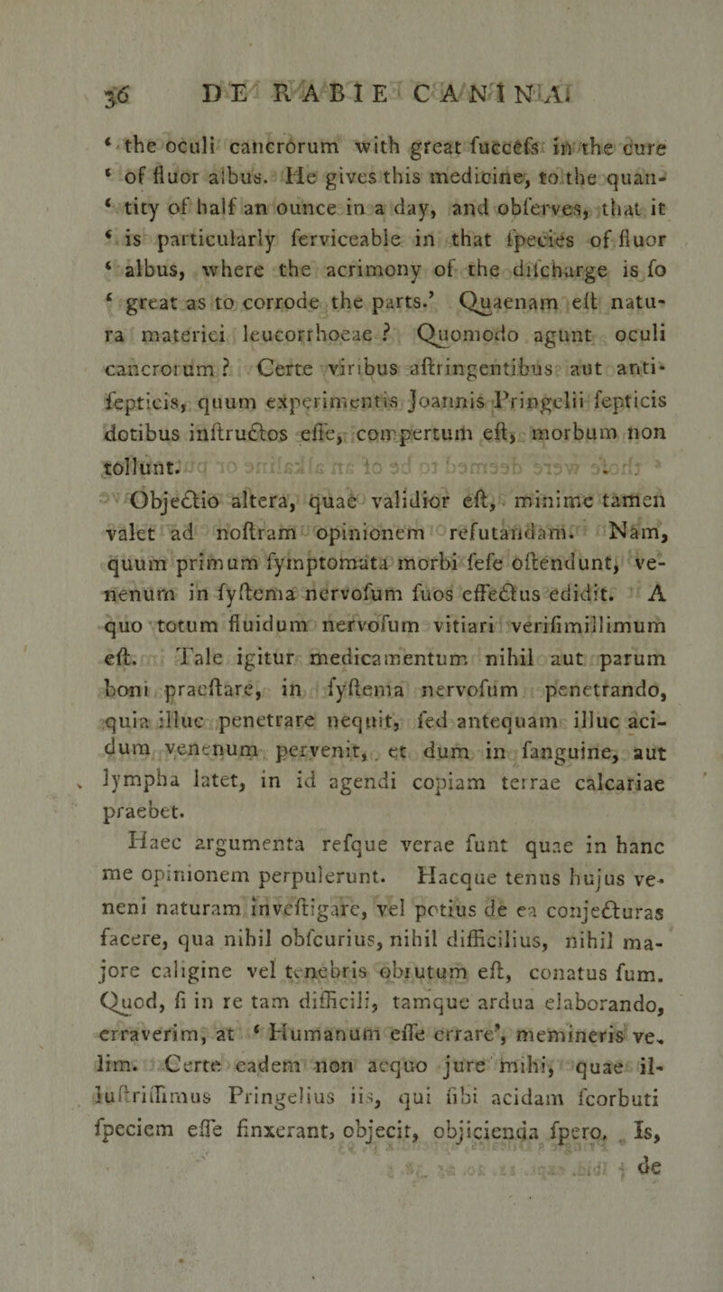 ‘the oculi cancrorum with great fucc'£fs in the cure ‘ of fluor albus. He givcs this medicine, to the quati- 4 tity of half an ounce in a day, and obferves, that it 4 is particularly ferviceable in that fpecies of fluor ‘ albus, where the acrimony of the diicharge is fo ‘ great as to corrode the parts.’ Quaenam eft natu¬ ra materiei leucorrhoeae ? Quomodo agunt oculi cancrorum ? Certe viribus aflringentibus aut anti* fepticis, quum experimentis joannis Pringelii iepticis dotibus inftrudlos effie, compertum eft, morbum non tollunt. . Objedlio altera, quae validior eft, minime tamen valet ad noftram opinionem refutandam. Nam, quum primum fymptomata morbi fefe oftendunt, ve¬ nenum in fyftema nervofum fuos effedhis edidit. A quo totum fluidum nervofum vitiari verifimillimurn eft. Tale igitur medicamentum nihil aut parum boni pracftare, in fyftema nervofum penetrando, quia illuc penetrare nequit, fed antequam illuc aci¬ dum venenum pervenit,. et dum in fanguine, aut &gt; lympha latet, in id agendi copiam terrae calcariae praebet. Haec argumenta refque verae funt quae in hanc me opinionem perpulerunt. Hacque tenus hujus ve¬ neni naturam inveftigare, vel potius de ea conjedfuras facere, qua nihil obfcurius, nihil difficilius, nihil ma¬ jore caligine vel tenebris obrutum eft, conatus fum. Quod, fi in re tam difficili, tamque ardua elaborando, erraverim, at * Humanum effie errare’, memineris ve, lim. Certe eadem non aequo jure mihi, quae il- Jurriffimus Pringelius iis, qui ubi acidam fcorbuti fpeciem effie finxerant, objecit, objicienda fpero. Is, de
