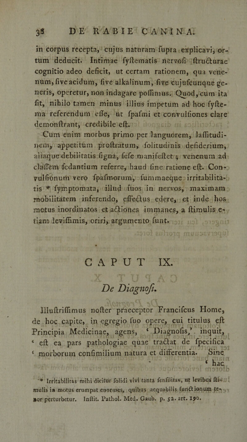 in corpus recepta, cujus naturam fupra explicavi, or¬ tum deducit. Intimae fyftematis nervofi ftru61:urae cognitio adeo deficit, ut certam rationem, qua vene¬ num, five acidum, five aikalinum, five cujufcunque ge¬ neris, operetur, non indagare pofiimus. Quod, cum ita fit, nihilo tamen minus illius impetum ad hoc fyfte- ma referendum efte, ut fpafmi et convulliones clare demonftrant, credibile eft. Cum enim morbus primo per languorem, laflitudi- nem, appetitum proftratum, folitudinis defiderium, aliaque debilitatis figna, fefe manifeftet ; venenum ad clafiem fedantium referre, haud fine ratione eft. Con- vulfionum vero fpafmorum, furnmaeque irritabilita¬ tis * fymptomata, illud iuos in nervos, maximam mobilitatem inferendo, eftedfus edere, et inde hos motus inordinatos et adliones immanes, a ftimulis e» tiam levifiimis, oriri, argumento funt. CAPUT IX. De Diagnofi* Illuftrifiimus nofter praeceptor Francifcus Home, de hoc capite, in egregio fuo opere, cui titulus eft Principia Medicinae, agens, ‘ Diagnofis/. inquit, c eft ea pars pathologiae quae tradat de fpecifica c morborum confimilium natura et differentia. Sine : .:.&gt;t ' ' or&gt;? rn^iolb ■* Irritabilitas mihi dicitur folidi vivi tanta fenfilitas, ut levibus Hi¬ rnulis ia motus erumpat enormes, quibus aequabilis functionum te-. »or perturbetur. Inttit. Pathol. Med. Gaub. p. sa. art. 190.