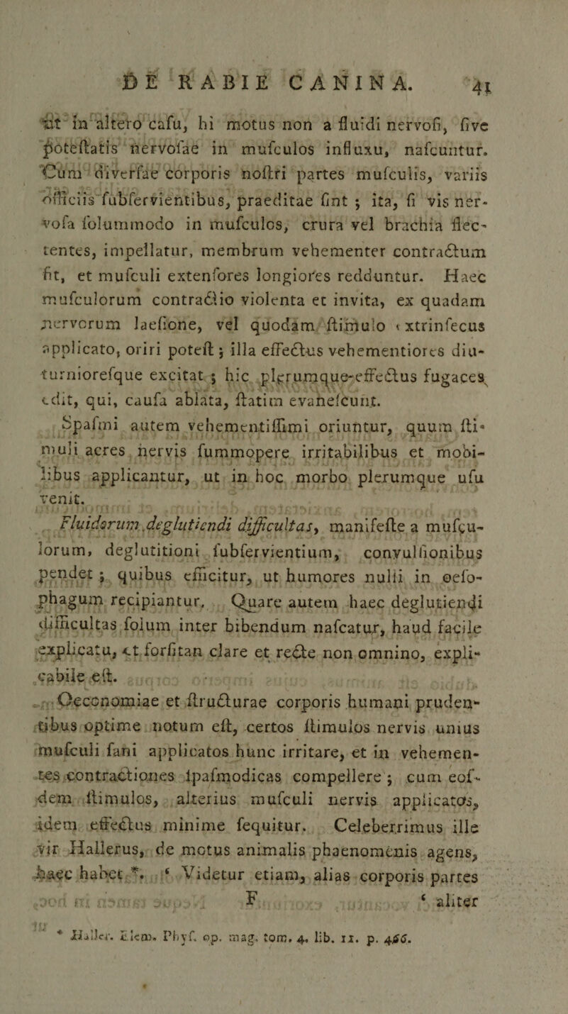 X&gt; E RABIE CANINA. 41 iit in altero cafu, hi motus non a fluidi nervofi, fivc poteftatis nervolae in mufculos influxu, nafcuntur. Cum divtrfae corporis noftri partes mufcuiis, variis officiis fubfervientibus, praeditae fint ; ita, fi vis ner* vofa folummodo in mufculcs, crura vel brachia flec¬ tentes, impellatur, membrum vehementer contradtum fit, et mufculi extenfores longiores redduntur. Haec mufculorum contradlio violenta ec invita, ex quadam .nervorum laeflone, vel quodam ftimulo &lt; xtrinfecus applicato, oriri poteft ; illa efFedbus vehementiorcs diu- turniorefque excitat ; hic plerumque-efFedtus fugacesN edit, qui, caufa ablata, ftatitn evanefeunt. Spalmi autem vehemenxiflimi oriuntur, quum Ibi - ruuli acres nervis fummopere irritabilibus et mobi¬ libus applicantur, ut in hoc morbo plerumque ufu Venit. Fluidorum deglutiendi difficultas, manifefle a mutu¬ lorum, deglutitioni iubfervientium, conyullionibus pendet ; quibus efficitur, ut humores nulli in oefo- phagum recipiantur. Quare autetn haec deglutiendi difficultas foium inter bibendum nafcatur, haud facile explicatu, ot iorfitan clare et recte non omnino, expli¬ cabile e it. Oeconomiae et ftrudturae corporis humani pruden¬ tibus optime notum eft, certos Itimulos nervis unius mufculi fani applicatos hunc irritare, et in vehemen¬ tes contractiones lpafmodicas compellere ; cum eof- dem Itimulos, alterius mufculi nervis applicatos.» idem effedtus minime fequitur. Celeberrimus ille vjr Hallerus, de motus animalis phaenomenis agens, haec habet *. ‘ Videtur etiam, alias corporis partes i , F ‘ aliter 4 fir