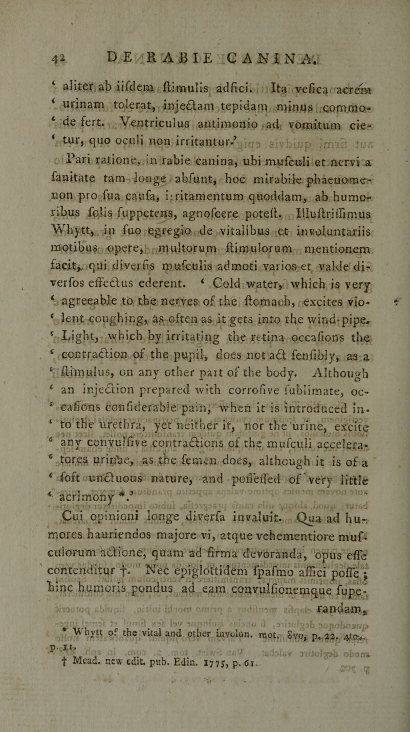 aliter ab iildem ftimulis adfici. Ita vefica acrem urinam tolerat, injectam tepidam minus commo 4 de fert. Ventriculus antimonio ad vomitum cie- * tur, quo oculi non irritantur/’ Pari ratione, in rabie canina, ubi mtifculi et nervi a ianitate tam longe abfunt, hoc mirabile phaenome¬ non pro fua caufa, irritamentum quoddam, ab humo¬ ribus folis fuppetens, agnofcere poteft. Illuftriflimus Whytt, in fuo egregio de vitalibus et involuntariis motibus opere, multorum ili mu lorum mentionem facit,., qui divertis mufculis admoti varios et valde di- verfos effectus ederent. ‘ Cold water, which is very ‘ agreeable to the nerves of the ftcmach, excites vio- ‘ lent coughing, as often as it gets inio the wind-pipe. * Ligbt, which by irritating the retina occafions the. * contraction of the pupil, does not a£t fenfibjy, as a 4 ftimulus, on any otber part of the body, Although ‘ an injection prepared with corrofive fubiimate, oc- s eafions confiderable padi, ■when it is introduced in- 4 to tfie urethra, yet neifher it, nor the urine, excite ij ' s any convulfive contradtions of the mufculi accelera* 4 tores urinbe, as the femen does, althcugh it is of a ‘ foft uncluous nature, and polieifecl of very little * acnmony *. Cui opinioni longe diverfa invaluit. Qua ad hu~. mores hauriendos majore vi, atque vehementiore muf- culorum aCtione, quam ad firma devoranda, opus efFe contenditur f. Nec epiglottidem fpafmo affici pofle ; hinc humoris pondus ad eam coavulfionemque fupe- ■r. randam. M.-r).. : . ' 1 .. ,i papabnsrip * Whytt o: the vital and other involun. rcot. Svo, p. 22. 4ta^ p Ii. . ' , , _ - ao oborta f Mead. new edit. pub. Edm. 177s, p. &lt;Si.