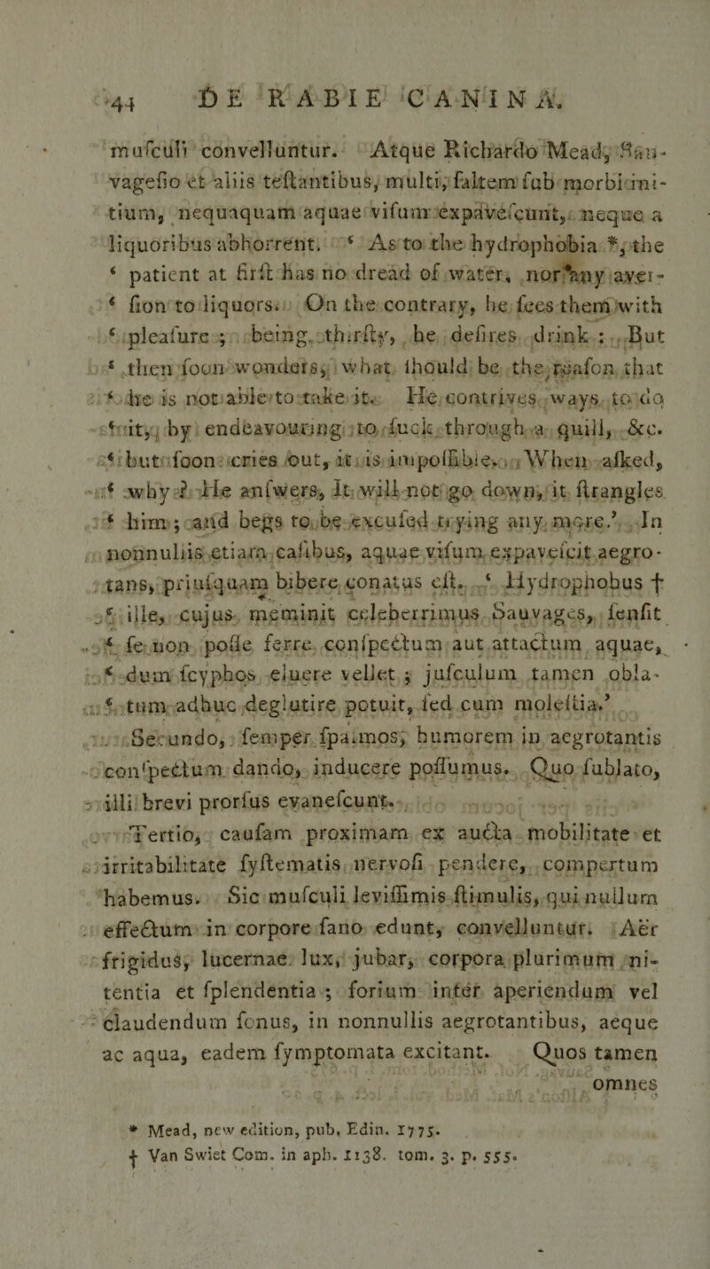 ftiufcub convelluntur. Atque Ricbardo Mead, Haii- vagebo et aliis tefhmtibus, multi, faltem fub morbi ini¬ tium, nequaquam aquae vifum expavefcunt, neque a liquoribus abhorrent. 4 As to the hydrophobia the 4 patient at firil has no dread of vvater, nor*any a.y.ei- 4 fion to liquors. Qn the contrary, he fees them with 4 pleafure ; being. tinr{l*r, he defires dri.nk : But s tli.en foon wondtirs, what ihould be the rcafon that 4 he is nbc able to take it, He contrives ways to clo 4 1 4 it, by endeavounng to fuck through a quili, &amp;c. 4 but foon cries out, it is impolnbie. When alked, 4 .why ? He anUvers, It will not go dovvn, it flrangles 4 him ; and begs to be cxeuied rrying any more/ In nonnullis etiam cafibus, aquae vifum expaveicif aegro¬ tans, pnuiquam bibere conatus eit. 4 Hydropiiobus f A ille, cujus meminit celeberrimus Sauvagcs, fenfit 4 fe non pode ferre conipeHum aut attactum aquae, * dum fcyphqs eluere vellet julculum tamen obla- 4 tum adhuc deglutire potuit, ied cum niGldlia.’ Se. undo, femper fpa.mos, humorem in aegrotantis conrpettum dando, inducere poffuinus. Quo fublaio, illi brevi prorfus evanefcunt. Tertio, caufam proximam ex au&amp;a mobilitate et irritabilitate fyftematis nervofi pendere, compertum habemus. Sic mufculi leviffimis fti mulis, qui nuilurn . effe£tum in corpore fano edunt, convelluntur. Aer frigidus, lucernae lux, jubar, corpora plurimum ni¬ tentia et fplendentia ; forium inter aperiendum vel claudendum fenus, in nonnullis aegrotantibus, aeque ac aqua, eadem fymptomata excitant. Quos tamen omnes * Mead, new edition, pub, Edin. 17 75* | Van Swiet Com. in apb. x138. toni. 3. p. 555. l V