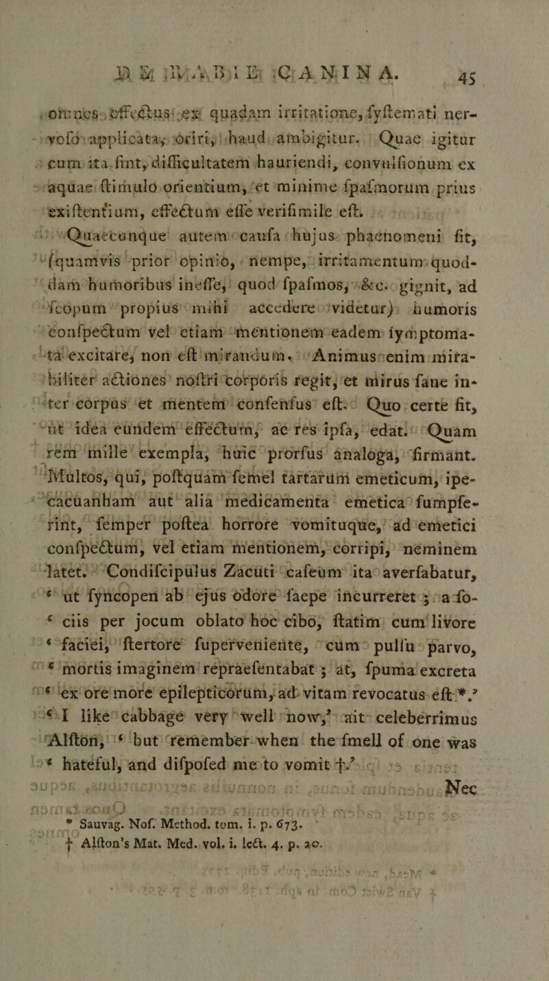 45 omnes cffVclus es quadam irritatione, fyfterr.ati ner- vofo applicata, oriri, haud ambigitur. Quae igitur cum ita fint, difficultatem hauriendi, convuifionum ex aquae (limulo orientium, et minime fpafmorum prius exiftentium, effe£lum effe verifimile eft. Quaecunque autem caufa hujus phaenomeni fit, (quamvis prior opinio, nempe, irritamentum quod¬ dam humoribus ineffe, quod fpafmos, &amp;c. gignit, ad fcopurn propius mihi accedere videtur) humoris confpehlum vel etiam mentionem eadem iymptoma- ta excitare, non eft mirandum. Animus enim mira¬ biliter adliones noftri corporis regit, et mirus fane in¬ ter corpus et mentem confenfus eft. Quo certe fit, ut idea eundem effeclum, ac res ipfa, edat. Quam rem mille exempla, huic prorfus analoga, firmant. Multos, qui, poftquam femel tartarum emeticum, ipe- cacuanham aut alia medicamenta emetica fumpfe- rint, femper poftea horrore vomituque, ad emetici confpe£tum, vel etiam mentionem, corripi, neminem latet. Condifcipulus Zacuti cafetim ita averfabatur, ‘ ut fyncopen ab ejus odore 1’aepe incurreret ; a fo- e ciis per jocum oblato hoc cibo, ftatim cum livore * faciei, ftertore fupervenierite, cum pulfu parvo, e mortis imaginem repraefentabat ; at, fpuma excreta c ex ore more epilepticorum,.ad vitam revocatus eft V c I like cabbage very well now/ ait celeberrimus Alfton, ‘ but remember when the fmell of one was * hateful, and difpofed me to vomit f/ Nec fiSff! W - • r * Sauvag. Nof. Method. tom. i. p. 673. f Alfton’s Mat. Mcd. vol. i. lett. 4. p. zo. 1 * 5 0 * £T w' ' * * * * ff ©. «C * • V* V/ 7 % J v- * ftq.s ii?