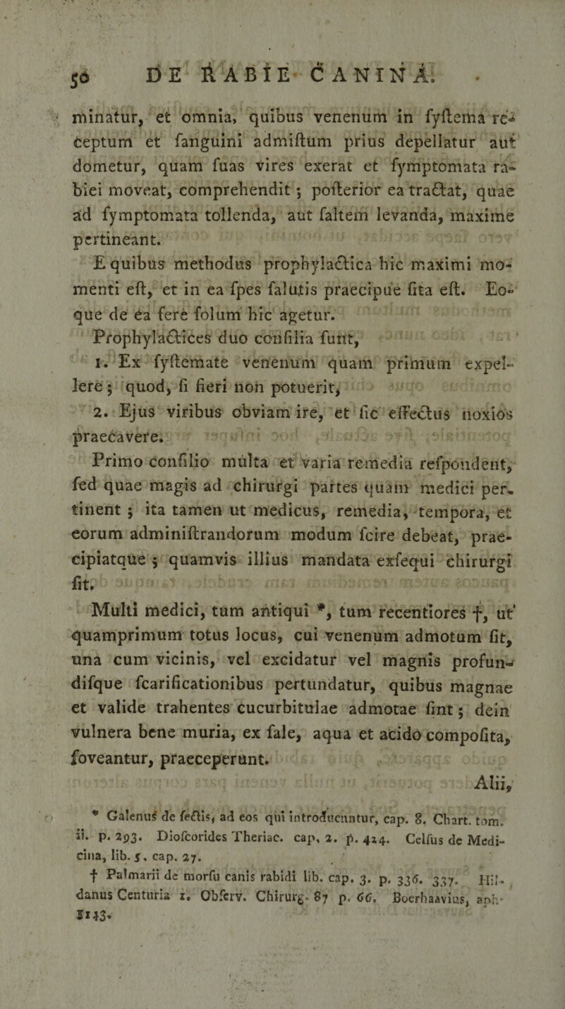 minatur, et omnia, quibus venenum in fyftema rc«* ceptum et fanguini admiftum prius depellatur aut dometur, quam fuas vires exerat et fymptomata ra¬ biei moveat, comprehendit ; poiterior ea tra&amp;at, quae ad fymptomata tollenda, aut faltem levanda, maxime pertineant. E quibus methodus prophyla&amp;ica hic maximi mo¬ menti eft, et in ea fpes falutis praecipue fita eft. Eo» que de ea fere folum hic agetur. Prophyla&amp;ices duo confilia funt, 1. Ex fyftemate venenum quam primum expel¬ lere ; quod, fi fieri non potuerit* 2. Ejus viribus obviam ire, et fic effe&amp;us noxios praecavere. Primo confilio multa et varia remedia refpoudent, fed quae magis ad chirurgi partes quam medici per, tinent ; ita tamen ut medicus, remedia, tempora, et eorum adminiftrandorum modum feire debeat, prae- cipiatque $ quamvis illius mandata exfequi chirurgi fit. Multi medici, tum antiqui *, tum recentiores f, ut quamprimum totus locus, cui venenum admotum fit, una cum vicinis, vel excidatur vel magnis profun- difque fcarificationibus pertundatur, quibus magnae et valide trahentes cucurbitulae admotae fint; dein vulnera bene muria, ex fale, aqua et acido compofita, foveantur, praeceperunt. Alii, * Ga!enu$ de fe&amp;is, ad eos qui introducuntur, cap. 8. Chart. tam, ii. p. 293. Diofcorides Theriac. cap, 2. p. 4*4. Celfus de Medi¬ cina, lib. 5, cap. 27. f Palmarii de morfu canis rabidi lib. cap. 3. p. 335. 337. Hi'- danus Centuria 1, Qbfcrv. Chirurg- 87 p&gt; 66, Boerhaavius, anh- 1*43*
