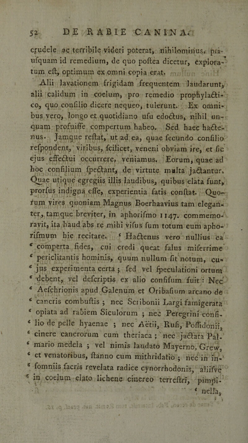 crudele ac terribile videri poterat, nihilominus, pri- ufquam id remedium, de quo poftea dicetur, explora-' tum eft, optimum ex omni copia erat. Alii lavationem frigidam frequentem laudarunt, alii calidum in coelum, pro remedio prophyladti- co, quo confilio dicere nequeo, tulerunt. Ex omni¬ bus vero, longo et quotidiano ufu edo&amp;us, nihil un¬ quam profuifTe compertum habeo. Sed haec ha£te- nus. Jamque reflat, ut ad ea, quae fecundo confilio refpondent, viribus, fcilicet, veneni obviam ire, et fic ejus efFedlui occurrere, veniamus. Eorum, quae ad hoc confilium fpe&amp;ant, de virtute multa ja&amp;antur» Quae utique egregiis illis laudibus, quibus elata funt, prorfus indigna efle, experientia fatis conflat. Quo¬ rum vires quoniam Magnus Boerhaavius tam elegan¬ ter, tamque breviter, in aphorifmo 1147. commemo¬ ravit, ita haud abs re mihi vifus fum totum eum apho- rifmum hic recitare. s Hadlenus vero nullius ea c comperta fides, cui credi queat falus miferrime periclitantis hominis, quum nullum fit notum, cu- jus experimenta certa j fed vel fpeculationi ortum * debent, vel deferiptis ex alio confifum fuit : Nec € Aefchrionis apud Galenum et Oribafium arcano de 6 cancris combuflis ; nec Scribonii Largi famigerata e opiata ad rabiem Siculorum ; nec Peregrini’ confi- * lio de pelle hyaenae ; nec Aetii, Rufi, Poflidonii, 6 cinere cancrorum cum theriaca ; 'nec jadlata Pal- 6 mario medela ; vel nimis laudato Mayerno, Grew, 4 et venatoribus, flanno cum mithridatio ; nec in in-' * fomniis facris revelata radice cynorrhodonis, aliifve \ '1U coelum dato lichene cinereo terreflri, pimj5i- * nella.