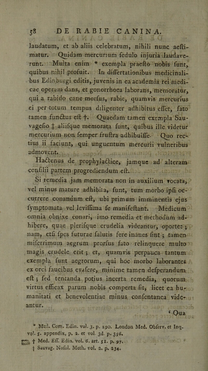 laudatum, et ab aliis celebratum, nihili nunc, aefti- matur. Quidam mercurium fedulo injuria laudave¬ runt. Multa enim * exempla praefto nobis funt, quibus nihil profuit. In difiertationibus medicinali¬ bus Edin.burgi editis, juvenis in ea academia rei medi¬ cae operam dans, et gonorrhoea laborans, memoratur, qui a rabido cane morfus, rabie, quamvis mercurius ei per totum tempus diligenter adhibitus edet, fato tamen functus eft f. Quaedam tamen exempla Sau- vagefio $ aliifque memorata funt, quibus ille videtur mercurium non femper fruftra adhibuifle- Quo rec¬ tius ii faciunt, qui unguentum mercurii vulneribus admovent. Hactenus de prophyladtice, jamque ad alteram ccnfilii partem progrediendum eft. Si remedia jam memorata non in auxilium vocata, vel minus mature adh ibit a, funt, tum morbo ipfi oc¬ currere conandum eft, ubi primum imminentis ejus lymptomata vel leviftima fe manifeftant. Medicum omnia obnixe conari, imo remedia et methodum ad¬ hibere, quae plerifque crudelia videantur, oportet ; nam, etfi fpes futurae falutis fere inanes fint ; tamen miferrimum aegrum prorfus fato relinquere multo magis crudele erit ; et, quamvis perpauca tantum exempla funt aegrorum, qui hoc morbo laborantes ex orci faucibus evafere, minime tamen defperandum eft ; fed tentanda potius incerta remedia, quorum virtus efficax parum nobis comperta fit, licet ea hu¬ manitati et benevolentiae minus confentanea vide¬ antur. w ‘ Qua 1 *_ j &gt;, * Me-. Com. Edin. vol. 3. p. apo. London Mcd. Obferv. et Inq. vo!. 5. appendix, p. 3. ct vol. 3d. p. 35$. f Med. EflT. Edin. vol. &lt;&gt;. art. si. p. 97.; | Sauvag. Nofol. Meth. vol. 3. p. 334.