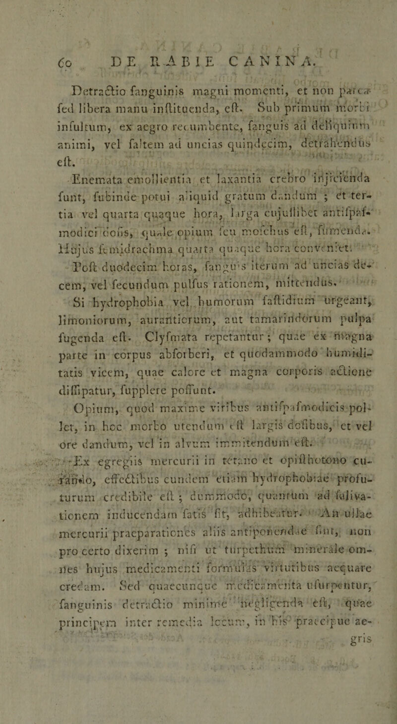 Detra&amp;io fanguinis magni momenti, et non par ef¬ feti libera manu inftituenda, efE Sub primum morbi infultum, ex aegro recumbente, fanguis ad deliquium animi, vel faltem ad uncias quindecim, detrahendus Enemata emollientia et laxantia crebro injicienda funt, fubinde potui aliquid gratum dandum ; et ter¬ tia vel quarta quaque hora, larga cujuilibet antilpaf*' modici clous, quale,opium icu moi Hujus itmidrachma quarta quaque Poft duodecim horas, fangins iterum ad uhcias de¬ cem, vel fecundum pulfus rationem, mittendus» Si hydrophobia vel humorum faftidi ii m urgeant, limoniorum, aursriticrum, aut tamarindorum pulpa fugenda eft. Clyfmata repetantur; quae ex magna parte in corpus abforberi, et quodammodo humidi- tatis vicem, quae calore et magna corporis actione diflipatur, fupplere poliunt. Opium, quod maxime viribus amifpafmodicis pol¬ let, in hcc morbo utendum dt largis dciibus, ct vel ore dandum, vel in alvum imnitendum eit. 'Ex egregiis mercurii in tetano et opiOhotono cu¬ rando, effedtibus curulem etiam hydrophobiae prolu¬ turum credibile eft ; dummodo, quamum ad fajiva- tionern inducendam fatis nt, adhibeatur. An ullae mercurii praeparationes aliis antiporicmEe bnt, non pro certo dixerim ; riifi ut ttirpethurn minerale om¬ nes hujus medicamenti formulas virtutibus aequare credam. Sed quaecuncuc medicamenta ufurpentur, fanguinis detractio minime negligenda e 11', quae principem inter remedia Ic-cum, in bis -praecipue ae- gns-