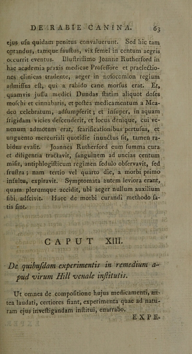 ejus ufu quidam penitus convaluerunt. Sed hic tam optandus, tamque fauftus, vix femel in centum aegris occurrit eventus. Uiuflriilimo Joanne P».utherford in hac academia praxis medicae Profefiore et praele&amp;io- nes clinicas tradente, aeger in nofoecmion regium admiflus eft, qui a rabido cane morfus erat. Et* quamvis juflu medici Dundas flatim aliquot doles mofchi et cinnabaris, et poffcea medicamentum a Mea- deo celebratum, adfumpferit; et infuper, in aquam • • 1, 1' #*-■* ' * frigidam vicies defeenderit, et locus denique, cui ve¬ nenum admotum erat, fcarificationibus pertufus, et unguento mercuriali quotidie inun&amp;us lit, tamen ra¬ bidus evafit. Toannes Rutherford eum fumma cura et diligentia tra&amp;avit, fanguinem ad uncias centum mifit, antiphlogiflicum regimen fedulo obfervavit, fed frullra ; nam tertio vel quarto die, a morbi primo infultu, expiravit. Symptomata autem leviora erant, quam plerumque accidit, ubi aeger nullum auxilium libi adfeivit. Haec de morbi curandi methodo fa- • - , 4' . ; . t- 1  ' V '1 j T \ tis fint. CAPUT XIII. ^ -J ■ . - t • .* v r-\ ’* . • * . . v , ;! , i)'. • *- / •-/ 1 • - | ’ * &gt;, ■* . v a r V :&gt; i &amp; ■. f (i i De quibufdam experimentis in remedium a- pud •virum Hili venale injlitutis, i • *. •’ * V, ■ r+ ■ . } : v Ut omnes de compofitione hujus medicamenti, an* tea laudati, certiores fiant, experimenta quae ad natu- ram ejus inveftigandam inftitui, enarrabo. E X P E»