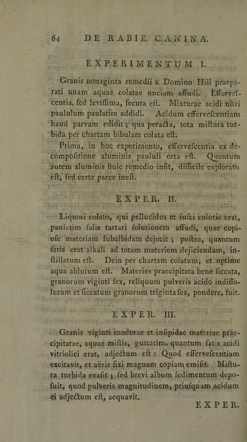 EXPERIMENTUM I. Granis nonaginta remedii a Domino Hili praepa¬ rati unam aquae colatae unciam affudi. Effervef- centia, fed leviflima, fecuta eft. Mixturae acidi nitri paululum paulatim addidi. Acidum effervefcentiam haud parvam edidit; qua pera&amp;a, tota miftura tur¬ bida per chartam bibulam colata eft. Prima, in hoc experimento, effervefcentia ex de* compofitione aluminis paululi orta eft. Quantum autem aluminis huic remedio infit, difficile exploratu eft, fed certe parce ineft. EX PER. II. Liquori colato, qui pellucidus et fufci coloris erat, paulatim falis tartari folutionem affudi, quae copi- ofe materiam fubalbidam dejecit ; poftea, quantum fitis erat alkali ad totam materiem dejiciendam, in- ftillatum eft. Dein per chartam colatum, et optime aqua ablutum eft. Materies praecipitata bene ficcata, granorum viginti fex, reliquum pulveris acido indiffo- lutum et ficcatum granorum triginta fex, pondere, fuit. E X P E R. III. : Granis viginti inodorae et infipidae materiae prae¬ cipitatae, aquae miftis, guttatim, quantum fatis acidi vitriolici erat, adje£tum eft : Quod effervefcentiam excitavit, et aeris fixi magnam copiam emifit. Miftu- ra turbida evafit ; fed brevi album fedimentum depo- fuit, quod pulveris magnitudinem, priufquam acidum ei adje£tum eft, aequavit. E X P E R.