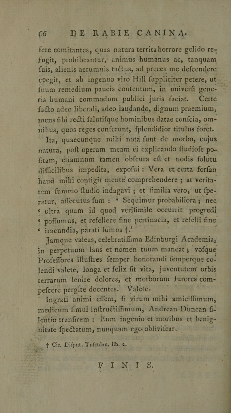 fere comitantes, quas natura territa horrore gelido re¬ fugit, prohibeantur, animus humanus ac, tanquam fuis, alienis aerumnis ta£lus, ad preces me defcenqere *. 1 ' coegit, et ab ingenuo viro Hili fuppliciter petere, ut fuum remedium paucis contentum, in univerfi gene¬ ris humani commodum publici juris faciat. Certe fa£lo adeo liberali, adeo laudando, dignum praemium, mens fibi re£ti falutifque hominibus datae confcia, om¬ nibus, quos reges conferunt, fplendidior titulus foret. Ita, quaecunque mihi nota funt de morbo, cujus natura, poft operam meam ei explicando iludiofe po~ £tam, etiamnum tamen obfcura eft et nodis folutu difficilibus impedita, expofui : Vera et certa forfan haud mihi contigit mente comprehendere ; at verita¬ tem fummo Rudio indagavi ; et fimilia vero, ut fpe- ratur, affiecutus fum : ‘ Sequimur probabiliora ; nec &lt; ultra quam id quod verifimile occurrit progredi « pofTumus, et refellere fine pertinacia, et refelli fine * iracundia, parati fumus f.’ famque valeas, celebratiffima Edinburgi Academia, in perpetuum laus et nomen tuum maneat j vofque Profeflores illuftres femper honorandi femperque co¬ lendi valete, longa et felix fit vita, juventutem orbis terrarum lenire dolores, et morborum furores com- pefcere pergite docentes. Valete- Ingrati animi effem, fi virum mihi amiciflimum, medicum fimul inflructiffimum, Andrean Duncan fi- kntio tranfirem : Eum ingenio et moribus et benig¬ nitate fpe&amp;atuxn, nunquam ego*oblivifcar. -b . . - . • f Cic. Difput. Tufculan. lib. 2. 1 -x- •- * FINI Q