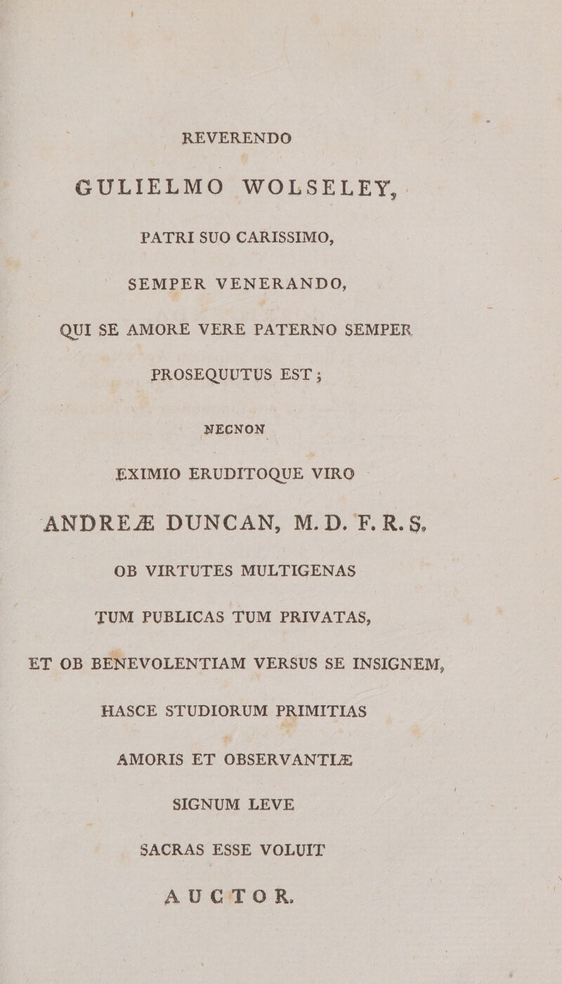 REVERENDO GULIELMO WOLSELEY, PATRI SUO CARISSIMO, SEMPER VENERANDO, QUI SE AMORE VERE PATERNO SEMPER PROSEQUUTUS EST; HECNON EXIMIO ERUDITOQUE VIRO ANDRE2E DUNCAN, M, D. F. R. §* OB VIRTUTES MULTIGENAS TUM PUBLICAS TUM PRIVATAS, ET OB BENEVOLENTIAM VERSUS SE INSIGNEM, HASCE STUDIORUM PRIMITIAS AMORIS ET OBSERVANTER SIGNUM LEVE SACRAS ESSE VOLUIT AUCTOR,