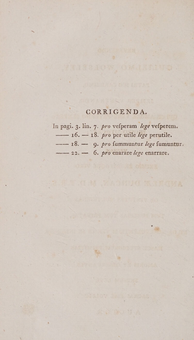 CORRIGENDA, In pagi. 3. lin. 7. pro vefperam lege vefperenio -16. — 18. pro per utile lege perutile. —-18. — 9. pro fummuntur lege fumuntur, —22. — 6. pro en arare lege enarrare.