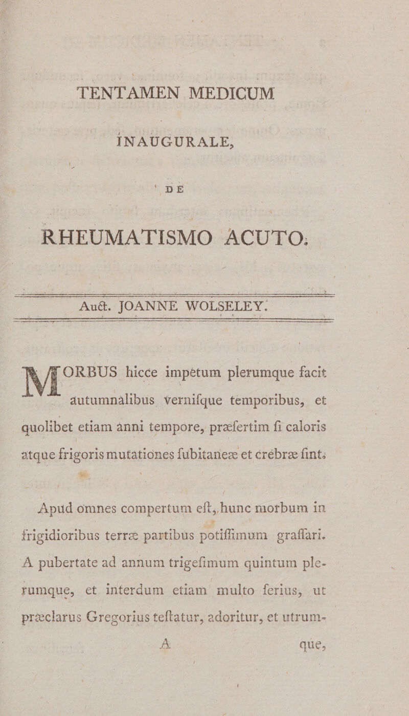 TENTAMEN MEDICUM IN AUGURALE, I 1 D E RHEUMATISMO ACUTO. Aud. JOANNE WOLSELEY. V « * t - . i ORBUS hicce impetum plerumque facit autumnalibus vernifque temporibus, et quolibet etiam anni tempore, prsefertim fi caloris i atque frigoris mutationes fubitaneae et crebrae finto \ Apud omnes compertum eft,,hunc morbum in frigidioribus terree partibus potiffimum graifarL A pubertate ad annum t rige fimum quintum ple¬ rumque, et interdum etiam multo ferius, ut pr&amp;clarus Gregorius teftatur, adoritur, et utrum- A que. /