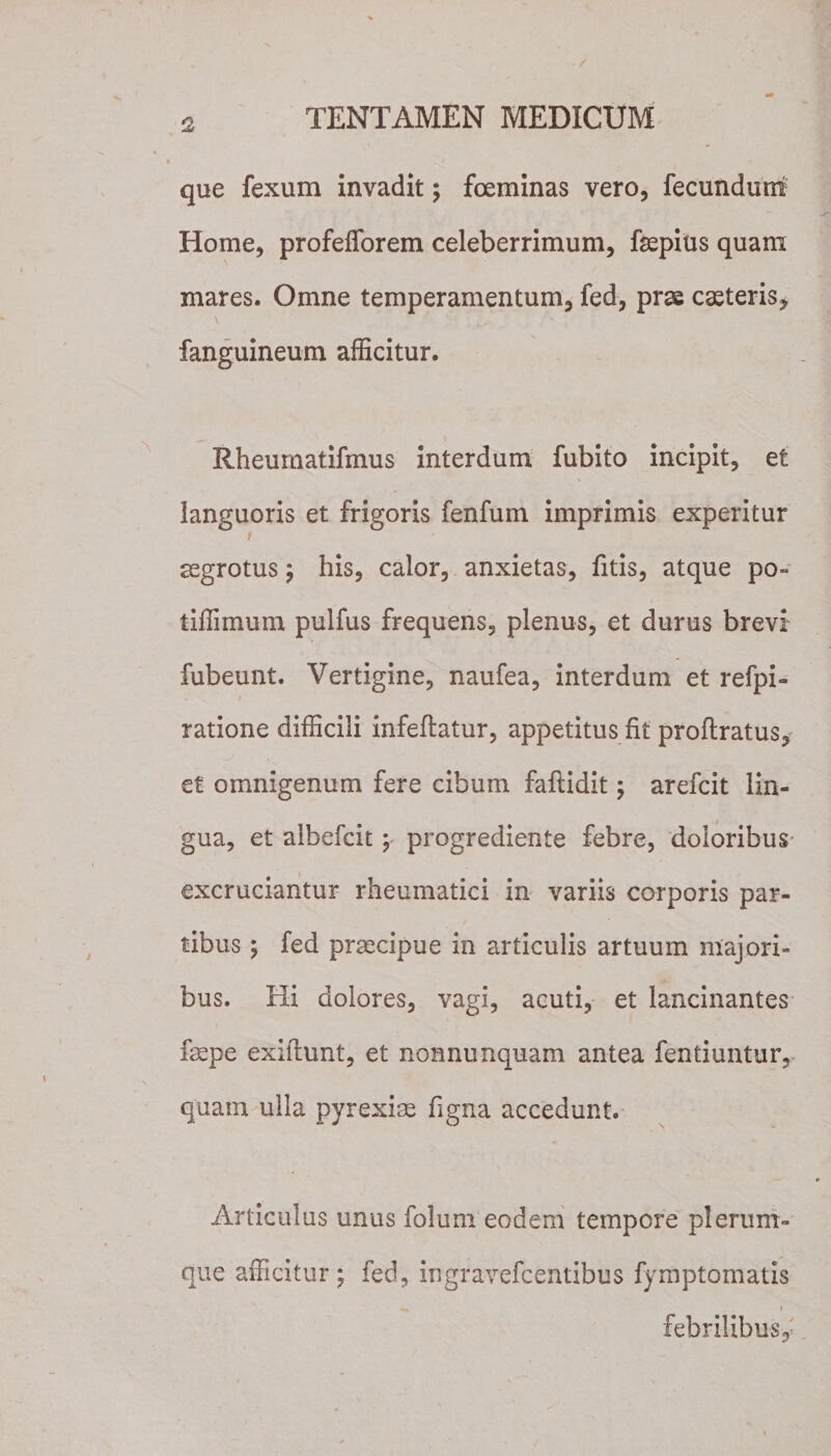 que fexum invadit; fceminas vero, fecundum Home, profefforem celeberrimum, faepius quam mares. Omne temperamentum, fed, prae caeteris, fanguineum afficitur. Rheumatifmus interdum fubito incipit, et languoris et frigoris fenfum imprimis experitur i aegrotus; his, calor, anxietas, fitis, atque po~ tiffimum pulfus frequens, plenus, et durus brevi fubeunt. Vertigine, naufea, interdum et refpi- ratione difficili infeflatur, appetitus fit proflratus, et omnigenum fere cibum faftidit; arefcit lin¬ gua, et albefcit; progrediente febre, doloribus* excruciantur rheumatici in variis corporis par¬ tibus ; fed praecipue in articulis artuum majori¬ bus. Hi dolores, vagi, acuti, et lancinantes faepe exiftunt, et nonnunquam antea fentiuntur, quam ulla pyrexiae figna accedunt. Articulus unus folum eodem tempore plerum¬ que afficitur; fed, ingravefcentibus fymptomatis i febrilibus,