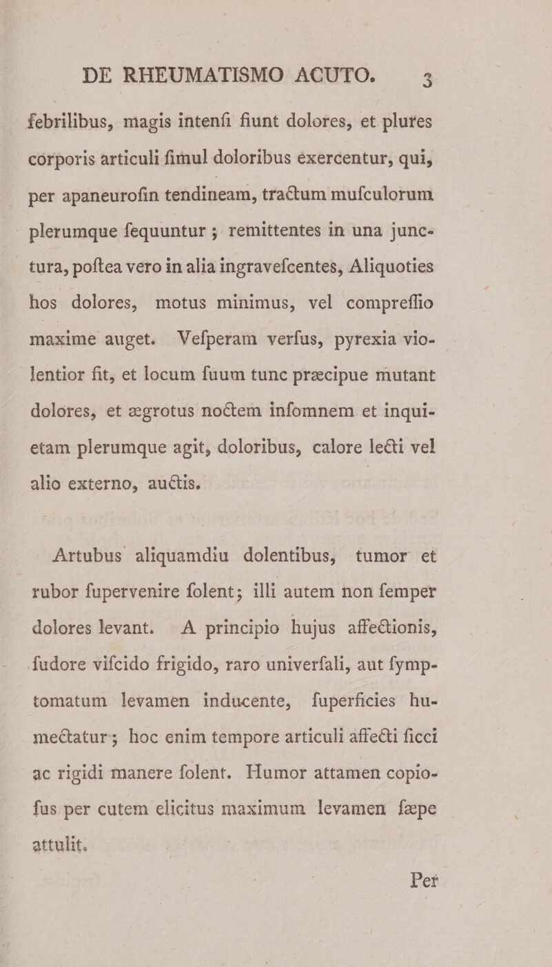 febrilibus, magis intenfi fiunt dolores, et plures corporis articuli fimul doloribus exercentur, qui, per apaneurofin tendineam, tradum mufculorum plerumque fequuntur ; remittentes in una junc¬ tura, poftea vero in alia ingravefcentes, Aliquoties hos dolores, motus minimus, vel compreffio maxime auget. Vefperam verfus, pyrexia vio¬ lentior fit, et locum fuum tunc praecipue mutant dolores, et aegrotus nodem infomnem et inqui¬ etam plerumque agit, doloribus, calore ledi ve! alio externo, audis. Artubus aliquamdiu dolentibus, tumor et rubor fupervenire folent j illi autem non femper dolores levant. A principio hujus affedionis, fudore vifcido frigido, raro univerfali, aut fymp- tomatum levamen inducente, fuperficies hu- medatur ; hoc enim tempore articuli affedi ficci ac rigidi manere folent. Humor attamen copio- fus per cutem elicitus maximum levamen faepe attulit, Per