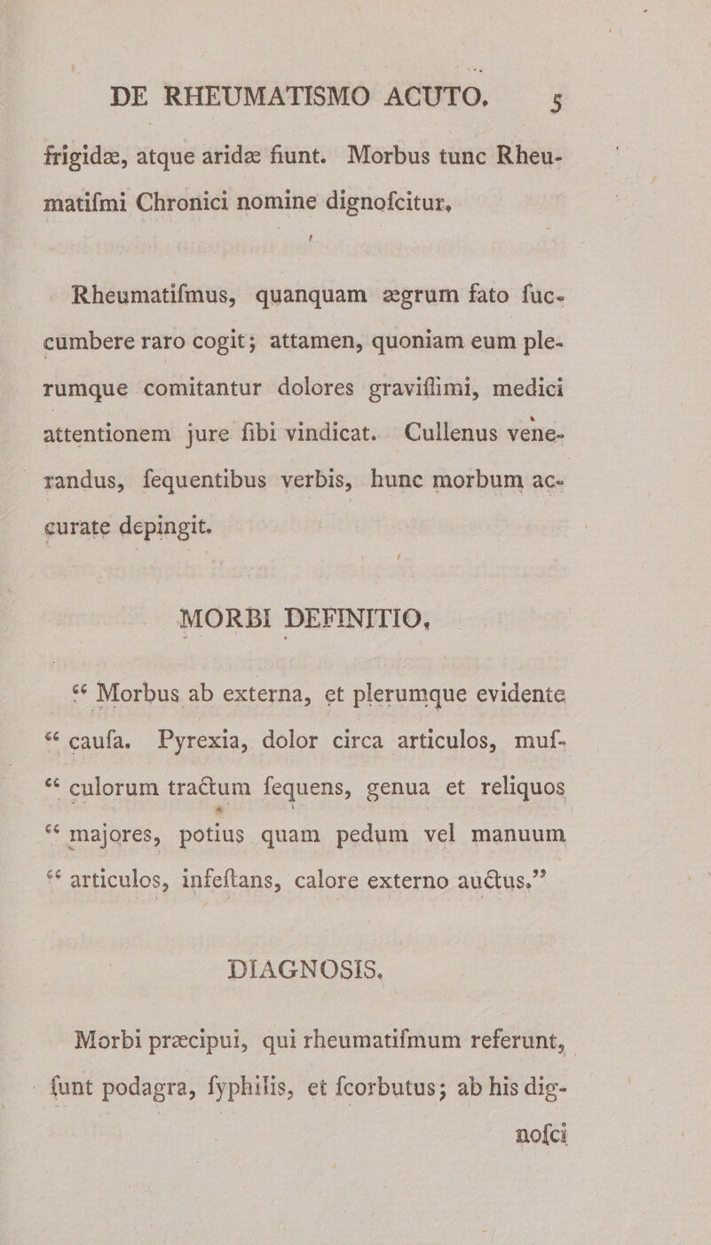 frigida;, atque aridse fiunt. Morbus tunc Rheu- matifmi Chronici nomine dignofcitur. i Rheumatifmus, quanquam aegrum fato fuo cumbere raro cogit; attamen, quoniam eum ple¬ rumque comitantur dolores graviffimi, medici % attentionem jure fibi vindicat. Cuilenus vene¬ randus, fequentibus verbis, hunc morbum ac¬ curate depingit. ' * \ i MORBI DEFINITIO, 6fi Morbus ab externa, et plerumque evidente a caufa. Pyrexia, dolor circa articulos, muf- C4 culorum tractum fequens, genua et reliquos a ' ‘ 64 majores, potius quam pedum vel manuum 4 articulos, infeftans, calore externo au&amp;usd* DIAGNOSIS, Morbi praecipui, qui rheumatifmum referunt, funt podagra, fyphilis, etfcorbutus; abhisdig- nofci