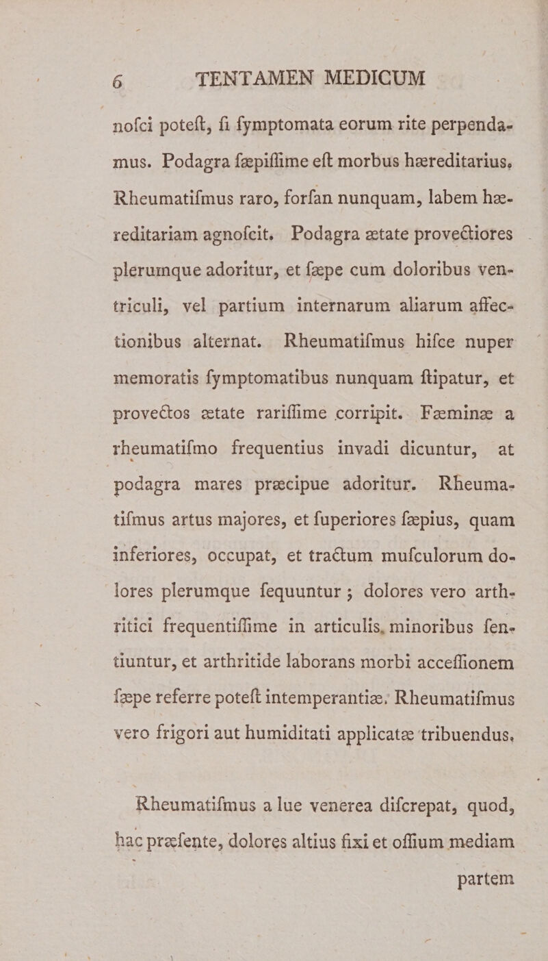 nofci poteft, fi fymptomata eorum rite perpenda¬ mus. Podagra fepiflime eft morbus hereditarius. Rheumatifmus raro, forfan nunquam, labem he¬ reditariam agnofcit. Podagra etate provectiores plerumque adoritur, et fepe cum doloribus ven¬ triculi, vel partium internarum aliarum affec¬ tionibus alternat. Rheumatifmus hifce nuper memoratis fymptomatibus nunquam ftipatur, et prove&amp;os etate rariflime corripit. Femine a rheumatifmo frequentius invadi dicuntur, at &lt;V podagra mares precipue adoritur. Rheuma¬ tifmus artus majores, et fuperiores fepius, quam inferiores, occupat, et tractum mufculorum do¬ lores plerumque fequuntur \ dolores vero arth¬ ritici frequentiffime in articulis, minoribus fen- tiuntur, et arthritide laborans morbi acceflionem fepe referre poteft intemperantie, Rheumatifmus vero frigori aut humiditati applicate tribuendus, Rheumatifmus a lue venerea difcrepat, quod, hac prefente, dolores altius fixi et offium mediam partem