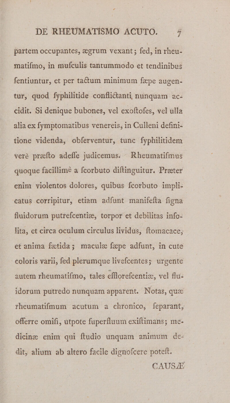 partem occupantes, aegrum vexant; fed, in rheu- matifmo, in mufculis tantummodo et tendinibus fentiuntur, et per ta&amp;um minimum faepe augen¬ tur, quod fyphilitide confLi&amp;anti, nunquam ac¬ cidit. Si denique bubones, vei exoftofes, vel ulla alia ex fymptomatibus venereis, in Culleni defini¬ tione videnda, obferventur, tunc fyphilitidem vere prteflo adeffe judicemus* Rheumatifrnus quoque facillime a fcorbuto diftinguitur. Praeter enim violentos dolores, quibus fcorbuto impli¬ catus corripitur, etiam adfunt manifefta figna fluidorum putrefcentiae, torpor et debilitas info- lita, et circa oculum circulus lividus, ftomacace, et anima fsetida ; maculae fsepe adfunt, in cute coloris varii, fed plerumque livefcentes5 urgente •Mt autem rheurnatifmo, tales effiorefcentiae, vel flu¬ idorum putredo nunquam apparent. Notas, qua: rheumatifmum acutum a chronico, feparant, offerre omifi, utpote fuperfluum exiftimans; me¬ dicinae enim qui Audio unquam animum de¬ dit, alium ab altero facile dignofcere potefl. CAUSA?