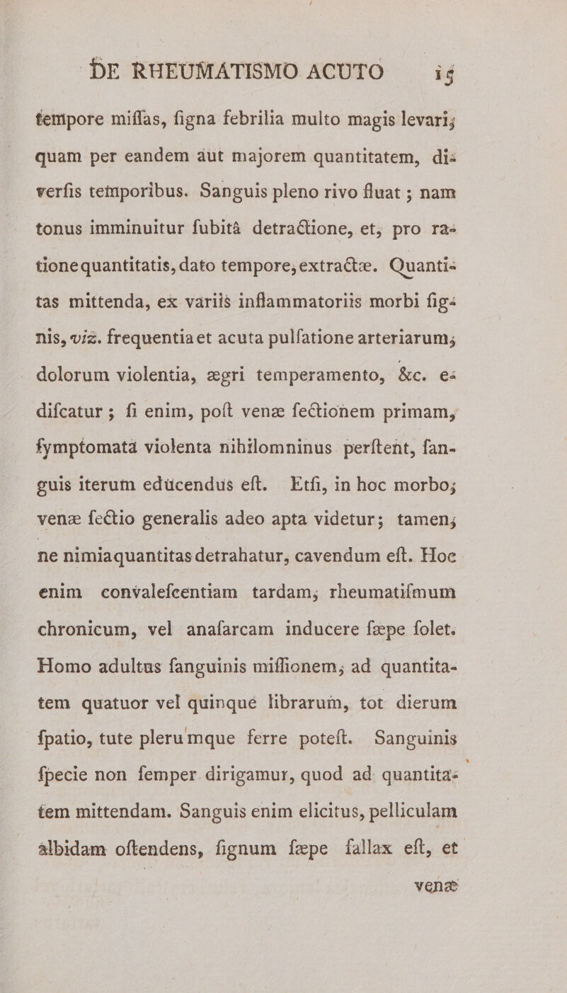 tempore miflfas, figna febrilia multo magis levari^ quam per eandem aut majorem quantitatem, di- verfis temporibus. Sanguis pleno rivo fluat; nam tonus imminuitur fubita detra&amp;ione, et, pro ra¬ tione quantitatis, dato tempore, extra&amp;ce. Quanti¬ tas mittenda, ex variis inflammatoriis morbi fig- nis9viz. frequentia et acuta pulfatione arteriarum^ dolorum violentia, aegri temperamento, &amp;c. e- difcatur ; fi enim, poft venae feclionem primam, fymptomata violenta nihilomninus perflent, fan- guis iterum ediicendus eft. Edi, in hoc morbo,' venae fedio generalis adeo apta videtur; tamen* ne nimiaquantitas detrahatur, cavendum eft. Hoe enim eonvaiefcentiam tardam, rheumatifmum chronicum, vel anafarcam inducere faepe folet. Homo adultus fanguinis miflionem, ad quantita¬ tem quatuor vel quinque librarum, tot dierum fpatio, tute plerumque ferre poteft. Sanguinis fpecie non femper dirigamur, quod ad quantita¬ tem mittendam. Sanguis enim elicitus, pelliculam albidam oftendens, fignum faepe fallax eft, et venae