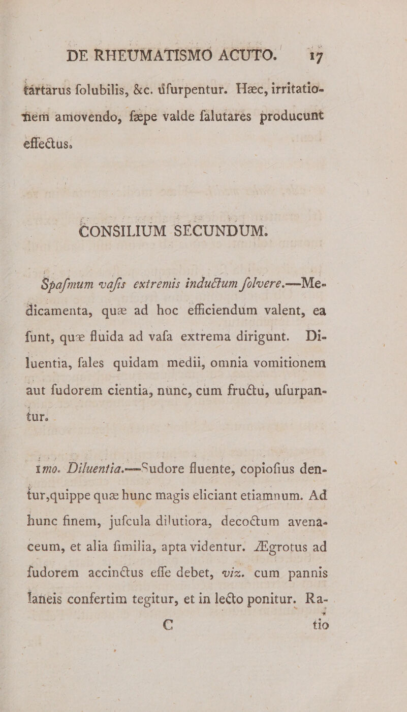 iartarus folubilis, &amp;c. ufurpentur. Haec, irritatio¬ nem amovendo, fepe vaide falutares producunt effectus* CONSILIUM SECUNDUM. Spafmum vafis extremis induBum folvere*—-Me» dicamenta, quae ad hoc efficiendum valent, ea fynt, quae fluida ad vafa extrema dirigunt. Di¬ luentia, fales quidam medii, omnia vomitionem aut fudorem cientia, nunc, cum fru&amp;u, ufurpan- fur. i • : . _ . , ■ _ .  ' . ■: 1 imo. Diluentia.—^udore fluente, copiofms den- lur,quippe quae hunc magis eliciant etiamnum. Ad hunc finem, jufcula dilutiora, decoctum avena¬ ceum, et alia fimilia, apta videntur. iEgrotus ad fudorem accinctus effe debet, viz. cum pannis laneis confertim tegitur, et in le£to ponitur. Ra» ■# tio C