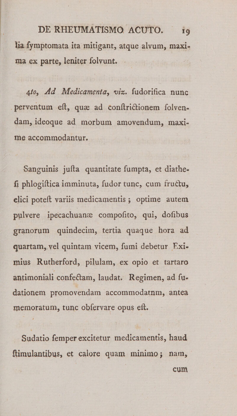 A lia fymptomata ita mitigant, atque alvum, maxi* ma ex parte, leniter folvunt. 4to9 Ad Medicamenta, viz. fudorifica nunc perventum eft, quae ad conftri&amp;ionem folven¬ dam, ideoque ad morbum amovendum, maxi¬ me accommodantur. Sanguinis jufta quantitate fu rapta, et diathe- fi phlogiflica imminuta, fudor tunc, cum fru&amp;u, elici poteft variis medicamentis; optime autem pulvere ipecachuanae compofito, qui, dofibus granorum quindecim, tertia quaque hora ad quartam,.vel quintam vicem, fumi debetur Kxi- mius Rutherford, pilulam, ex opio et tartaro antimoniali confe&amp;am, laudat* Regimen, ad fu- dationem promovendam accommodatum, antea memoratum, tunc obfervare opus eft. 4■ ,1 , Sudatio femper excitetur medicamentis, haud llimulantibus, et calore quam minimo $ nam. cum