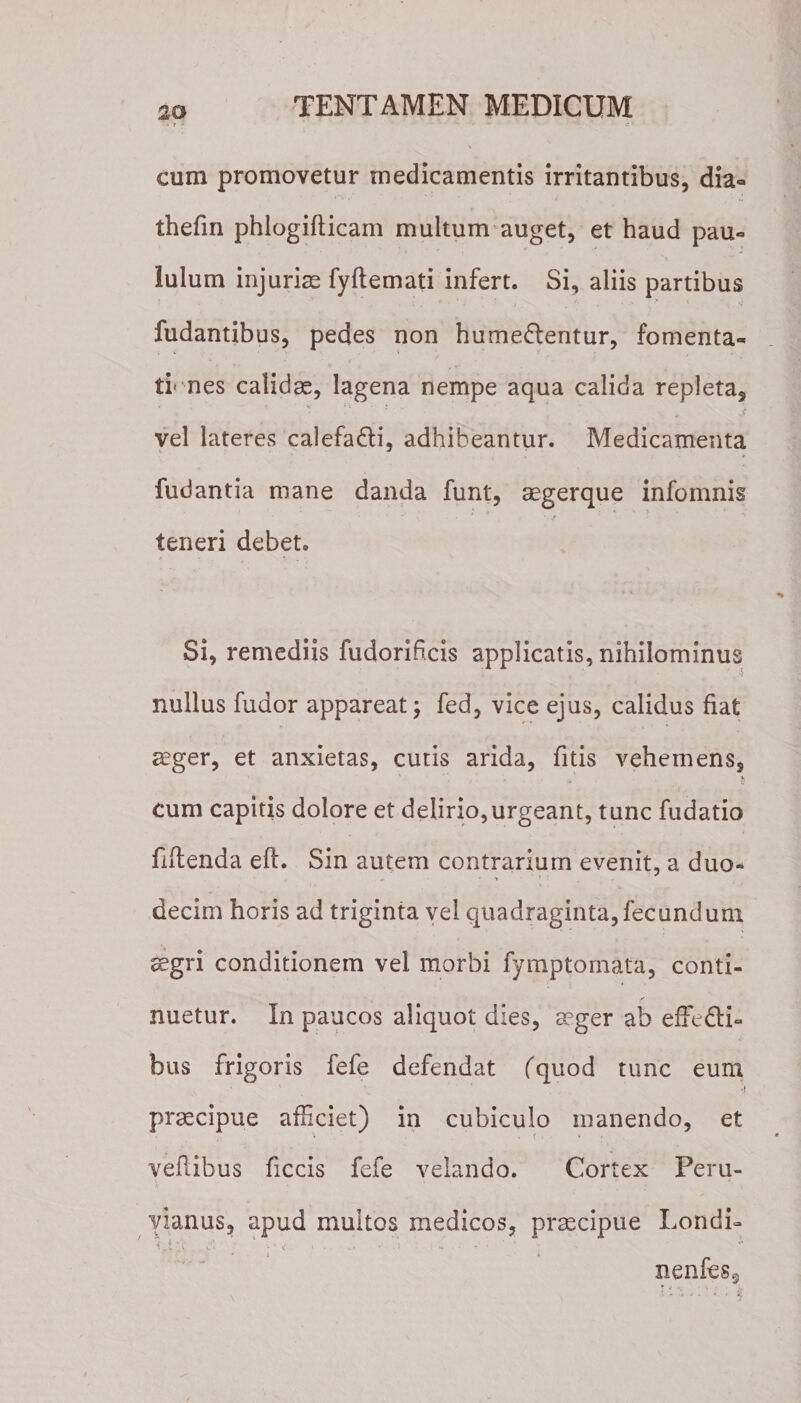 • T * * • ‘-T ' cum promovetur medicamentis irritantibus, dia- thefin phlogifticam multum auget, et haud pau¬ lulum injurias fyftemati infert. Si, aliis partibus fudantibus, pedes non hume&amp;entur, fomenta¬ tiones calidae, lagena nempe aqua calida repleta, vel lateres calefa&amp;i, adhibeantur. Medicamenta fudantia mane danda funt, aegerque infomnis teneri debet. Si, remediis fudorihcis applicatis, nihilominus &gt; ' V nullus fudor appareat; fed, vice ejus, calidus fiat aeger, et anxietas, cutis arida, fitis vehemens, ■’ . ’ &amp; cum capitis dolore et delirio,urgeant, tunc fudatio jftitenda eft. Sin autem contrarium evenit, a duo- decim horis ad triginta vel quadraginta, fecundum aegri conditionem vel morbi fymptornata, conti¬ nuetur. In paucos aliquot dies, aeger ab effedli- bus frigoris fefe defendat fquod tunc eum •i praecipue afficiet) in cubiculo manendo, et vehibus ficcis fefe velando. Cortex Peru- vianus, apud multos medicos, praecipue Londi- i.t 'X . a ; &lt; . ■ &gt;. • , * nenfeSg