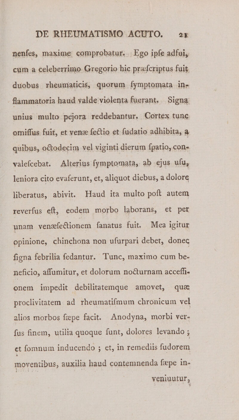 nenfes, maxime comprobatur. Ego ipfe adfui* cum a celeberrimo Gregorio hic praefcriptus fuit duobus rheumaticis, quorum fymptomata in* flammatoria haud valde violenta fuerant. Signa unius multo pejora reddebantur. Cortex tunc ©mifius fuit, et venae fe&amp;io et fudatio adhibita, a quibus, o&amp;odecim vel viginti dierum fpatio, con- vaiefcebat. Alterius fymptomata, ab ejus ufu? leniora cito evaferunt, et, aliquot diebus, a dolore liberatus, abivit. Haud ita multo poft autem reverfus eft, eodem morbo laborans, et per unam venaefeftionem fanatus fuit. Mea igitur opinione, chinchona non ufurpari debet, doneq ligna febrilia fedantur. Tunc, maximo cum be¬ neficio, affumitur, et dolorum no&amp;urnam acceffi- onem impedit debilitatemque amovet, quas proclivitatem ad rheumatifmum chronicum vel alios morbos faepe facit. Anodyna, morbi ver« fus finem, utilia quoque funt, dolores levando % et fomnum inducendo \ et, in remediis fudorem moventibus, auxilia haud contemnenda faepe in- |[ i 'i ■ \ ‘ ' - ' veniuntur^