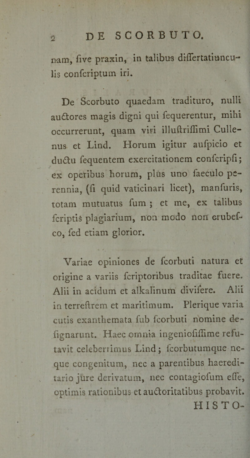 nam, five praxin, in talibus diflertatiuncU’^ lis confcriptuin iri. « * De Scorbuto quaedam 'tradituro, nulli audtores magis digni qui fequerentur, mihi occurrerunt, quam viri illuftriffimi Culle- nus et Lind. Horum igitur aufpicio et du£tu fequentem exercitationem confcripfi; ex operibus horum, pliis uno faeculo pe¬ rennia, (fi quid vaticinari licet), manfuris, totam mutuatus fum ; et me, ex talibus fcriptis plagiarium, n'on'modo non erubef- co, fed etiam glorior. ' \ ✓ Variae opiniones de fcorbutl natura et origine a variis fcriptoribus traditae fuere. Alii in acidum et alkalinum' divifere. Alii in terreftrem et maritimum. Plerique varia cutis exanthemata fub fcorbuti nomine de- fignarunt. Haec omnia ingeniofiffime refu¬ tavit celeberrimus Lind; Icorbutumque ne¬ que congenitum, ncc a parentibus haeredi- tario jure derivatum, nec contagiofum effe, optimis rationibus et audoritatibus probavit. H I S T O- )