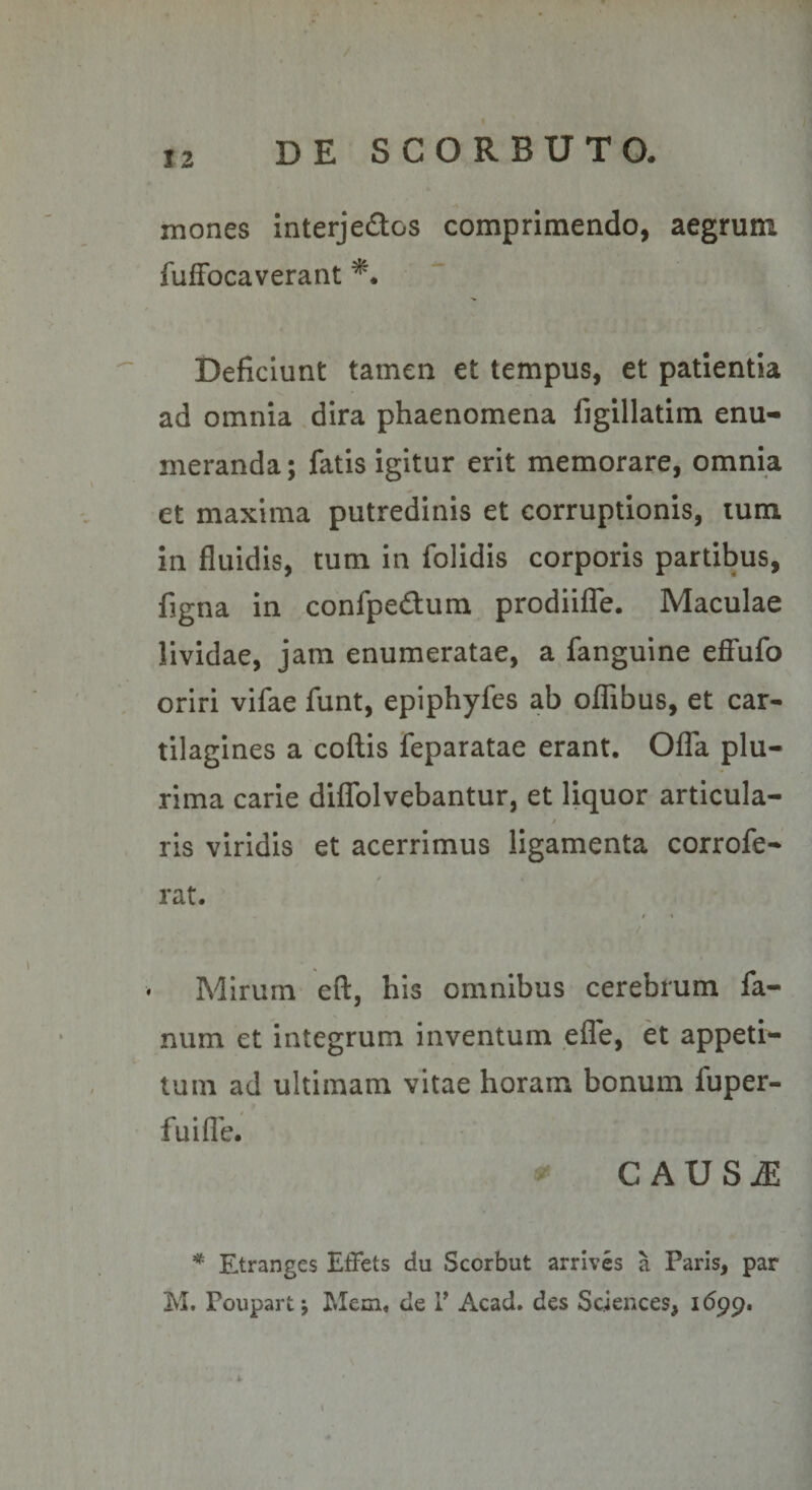 mones interje£tos comprimendo, aegrum fufFocaverant Deficiunt tamen et tempus, et patientia ad omnia dira phaenomena figillatim enu¬ meranda ; fatis igitur erit memorare, omnia et maxima putredinis et corruptionis, lum in fluidis, tum in folidis corporis partibus, fjgna in confpedum prodiifTe. Maculae lividae, jam enumeratae, a fanguine effufo oriri vifae funt, epiphyfes ab oflTibus, et car¬ tilagines a coftis feparatae erant. Offa plu¬ rima carie diffolvebantur, et liquor articula- $ ris viridis et acerrimus ligamenta corrofe- rat. / « Mirum eft, his omnibus cerebrum fa¬ num et integrum inventum efle, et appeti¬ tum ad ultimam vitae horam bonum fuper- fuifle. CAUS^ * Etranges ElFets du Scorbut arrives a Paris, par M. Poupart j Mem« de T Acad. des Sciences, idpp.