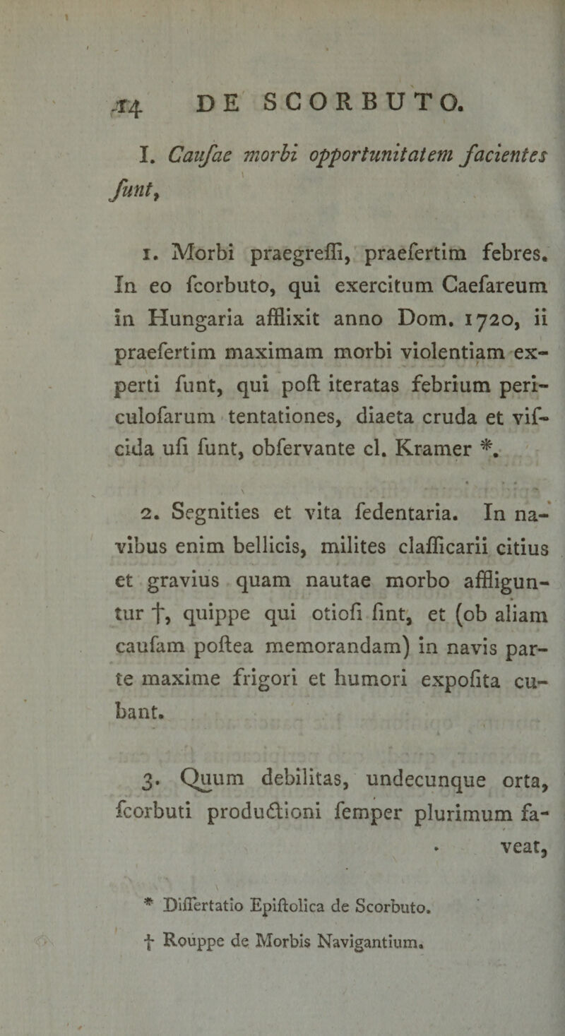 .T4 I. Caufae morbi opportunitatem facientes \ funt^ 1. Morbi praegreffi, praefertim febres. In eo fcorbuto, qui exercitum Caefareum in Hungaria afflixit anno Dom, 1720, ii praefertim maximam morbi violentiam ex¬ perti funt, qui poft iteratas febrium peri- culofarum tentationes, diaeta cruda et vif- cida ufi funt, obfervante cl. Kramer 2. Segnities et vita fedentaria. In na¬ vibus enim bellicis, milites clafficarii citius et gravius quam nautae morbo affligun- tur t, quippe qui otiofi fmt, et (ob aliam caufam poftea memorandam) In navis par¬ te maxime frigori et humori expofita cu¬ bant. 3. Quum debilitas, undecunque orta, fcorbuti produdioni femper plurimum fa- • veat, * Diflertatio Eplftolica de Scorbuto. f Rouppe de Morbis Navigantium.