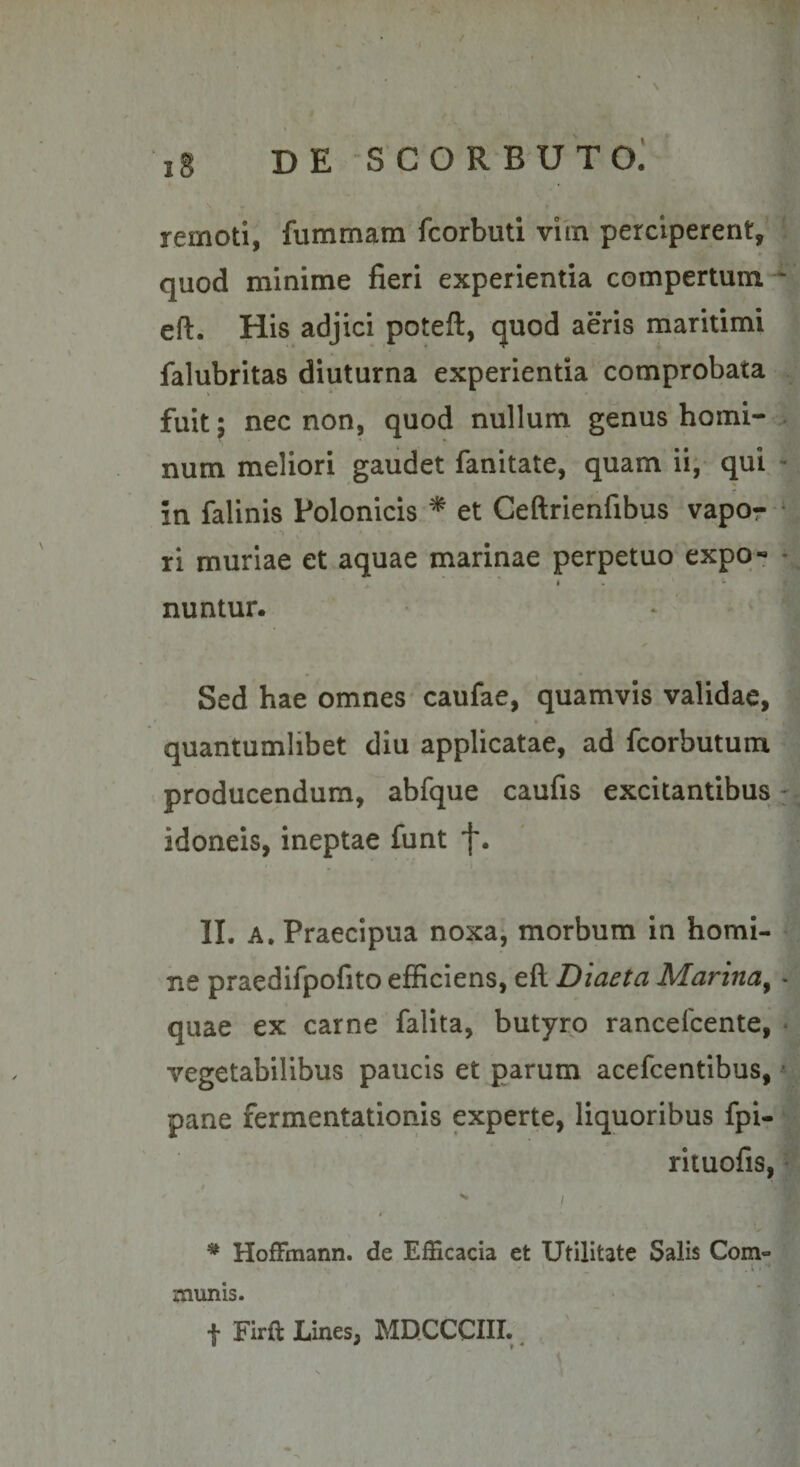 quod minime fieri experientia compertum ^ eft. His adjici poteft, quod aeris maritimi \ falubritas diuturna experientia comprobata fuit; nec non, quod nullum genus horni- num meliori gaudet fiinitate, quam ii, qui ^ in falinis Polonicis ^ et Ceftrienfibus vapor ri muriae et aquae marinae perpetuo expq- ^ ' ' • • ■ nuntur. * ' s Sed hae omnes* caufae, quamvis validae, ^ quantumlibet diu applicatae, ad fcorbutum producendum, abfque caufis excitantibus :; idoneis, ineptae funt f. II. A. Praecipua noxa^ morbum in homi¬ ne praedifpofito efficiens, eft Diaeta Marina^ - quae ex carne falita, butyro rancelcente, * vegetabilibus paucis et parum acefcentibus, ^ pane fermentationis experte, liquoribus fpi- rituofis, * t V * HofFmann. de Efficacia et Utilitate Salis Com« munis. '1 f Firft Lines, MDCCCIII. ^