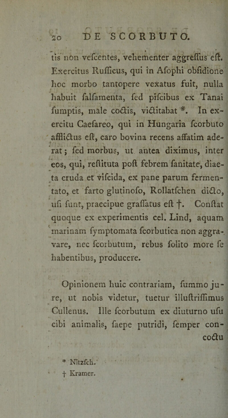 - ; - I \ tis 11611«vefcentes, vehementer aggreffus eft. Exercitus Ruflicus, qui in Afophi obfidione hoc morbo tantopere vexatus fuit, nulla habuit falfamenta, fed pifcibus ex Tanai fumptis, male coftis, viditabat In ex¬ ercitu Caefareo, qui in Hungaria fcorbuto ' afflidus eft, caro bovina recens affatim ade- rat; fed morbus, ut. antea diximus, inter eos, qui, reftituta poft febrem fanitate, diae- ^ ^ I ta cruda et vlfcida, ex pane parum fermen¬ tato, et 'farto glutinofo, Rollatfchen dido, * i. , _ ufi funt, praecipue graffatus eft f. Conflat quoque ex experimentis cel. Lind, aquam Snarinam fymptomata fcorbutica non aggra-. vare, nec fcorbutum, rebus folito more fe habentibus, producere. Opinionem huic contrariam, fummo ju¬ re, ut nobis videtur, tuetur illuflriffimus Cullenus. Ille fcorbutum ex diuturno ufu • • • • cibi animalis, faepe putridi, femper con- codu * NItzfch/ • ' f Kramer.