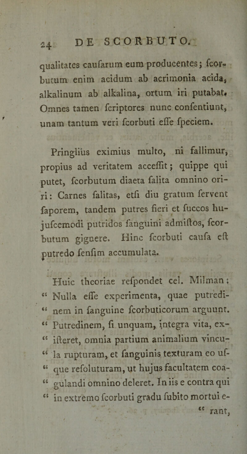 ; 24 qualitates caufarum euro producentes; fcor- butum enim acidum ab acrimonia acida, alkalinum ab alkalina, ortum iri putabat. • Omnes tamen fcriptores nunc confentiunt, unam tantum veri fcorbuti effe fpeciem. I PringUus eximius multo, ni fallimur, propius ad veritatem acceflit; quippe qui putet, fcorbutum diaeta falita omnino ori¬ ri ; Carnes falitas, etfi diu gratum fervent faporem, tandem putres fieri et fuccos hu- jufcemodi putridos fanguini admiftos, fcor¬ butum gignere. Hinc fcorbuti caufa eft putredo fenfim accumulata. Huic theoriae refpondet cel. Milman; Nulla effe experimenta, quae putredi-' “ nem in fanguinc fcorbuticorum arguunt. Putredinem, fi. unquam, Integra vita, ex- “ ifteret, omnia partium animalium vincu- ‘‘ Ia rupturam, et fanguinis texturam eo uf- “ que refoluturam^ ut hujus facultatem coa- gulandi omnino deleret. In iis e contra qui in extremo fcorbuti gradu fubito mortui e- ■ • rant, I