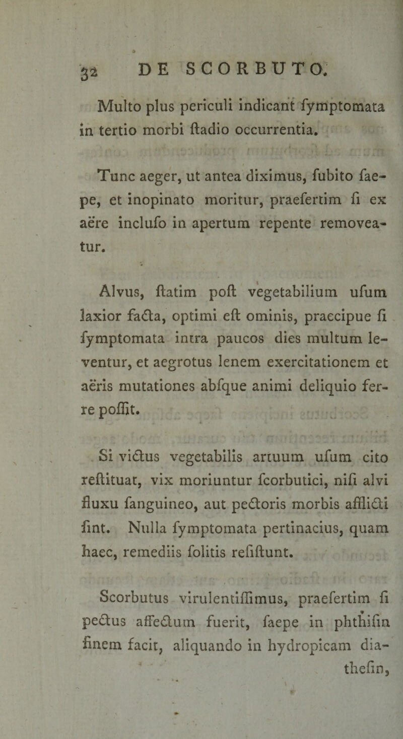 3^ Multo plus periculi Indicant fymptomata in tertio morbi ftadio occurrentia. Tunc aeger, ut antea diximus, fubito fae- pe, et inopinato moritur, praefertim fi ex aere inclufo in apertum repente removea¬ tur. Alvus, ftatim poft vegetabilium ufum laxior fafla, optimi eft ominis, praecipue fi fymptomata intra paucos dies multum le¬ ventur, et aegrotus lenem exercitationem et aeris mutationes abfque animi deliquio fer¬ re poffit. Si victus vegetabilis artuum ufum cito reflituac, vix moriuntur fcorbutici, nifi alvi fluxu fanguineo, aut pedtoris morbis afflid;i fint. Nulla fymptomata pertinacius, quam haec, remediis folitis refiftunt. Scorbutus virulentifGmus, praefertim fi pedus affedluin fuerit, faepe in phthifin finem facit, aliquando in hydropicam dia- thefin,