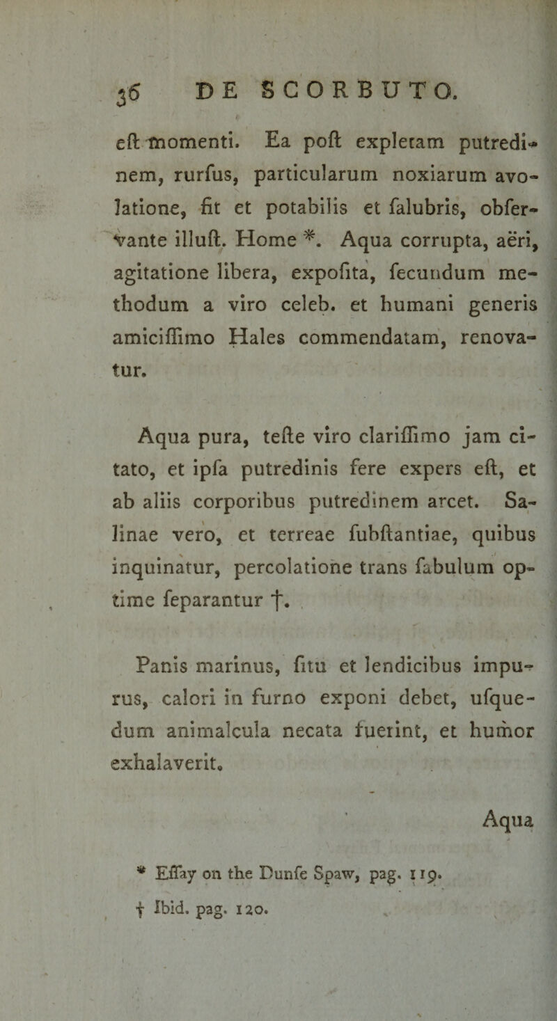 35 DE S C O R B U T O. i eft tnomenti. Ea poft expletam putredi-» nem, rurfus, particularum noxiarum avo¬ latione, fit et potabilis et falubris, obfer- vante illuft. Home Aqua corrupta, aeri, agitatione libera, expofita, fecundum me¬ thodum a viro celeb. et humani generis amiciflimo Hales commendatam', renova¬ tur, I Aqua pura, tefte viro clariffimo jam ci- ' tato, et ipfa putredinis fere expers eft, et | ab aliis corporibus putredinem arcet. Sa- | linae vero, et terreae fubftantiae, quibus inquinatur, percolatione trans fabulum op- - time feparantur . ! I ’ *. i Panis marinus, fitu et lendicibus impu-? ^ rus, calori in furno exponi debet, ufque- dum animalcula necata fuerint, et humor ■ exhalaverit, t f Aqua 4 f 'f * Effay on the Dunfe Spaw, pag, 119. t Ibid. pag. 120. . ^