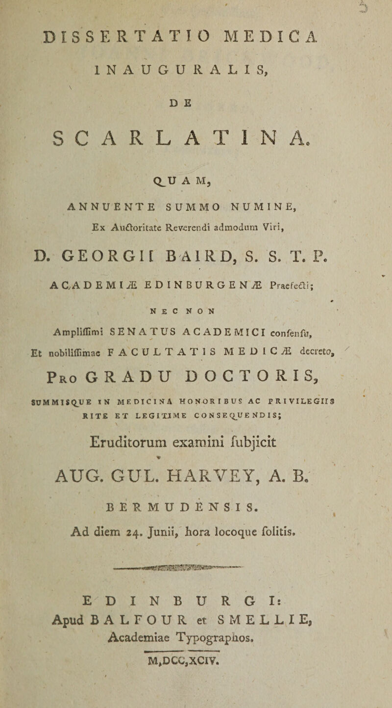 1 N A U G U R A L 1 S, D E SCARLATINA. Q^U A M, ANNUENTE SUMMO NUMINE, Ex Aufloritate Reverendi admodum Viri, D. GEORGII B AIRD, S. S. T. P. ACADEMIjE EDINBURGENjE Pracfcai; # N E C N O N Ampliflimi SENATUS ACADEMICI confenfu, Et nobiliffimac FACUJLTATIS MEDICA decreto, Pro gradu DOCTORIS, SUMMISQ^UE IN MEDICINA HONORIBUS AC PRIVILEGIIS RITE ET LEGITIME C O N S E (i^UE ND I S; \ Eruditorum examini fubjicit AUG. GUL. HARVEY, A. B. BERMUDENSIS. I Ad diem 24. Junii, hora locoque folitis# . EDINBURGI: Apud BALFOUR et S MELLI E, Academiae Typographos. M,DCC,XCIV,