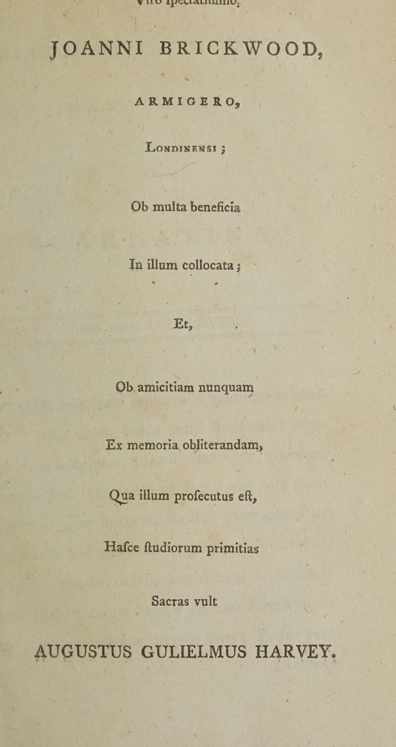 VI*»-» n*r;»,iaLimiuUj JOANNI BRICKWOOD, ARMIGERO, XiONDINEWSI ; I Ob multa beneficia In illum collocata | Et, Ob amicitiam nunquam Ex memoria obliterandam, Qua illum profecutus eft, Hafce ftudiorum primitias Sacras vult - \ / AUGUSTUS GULIELMUS HARVEY