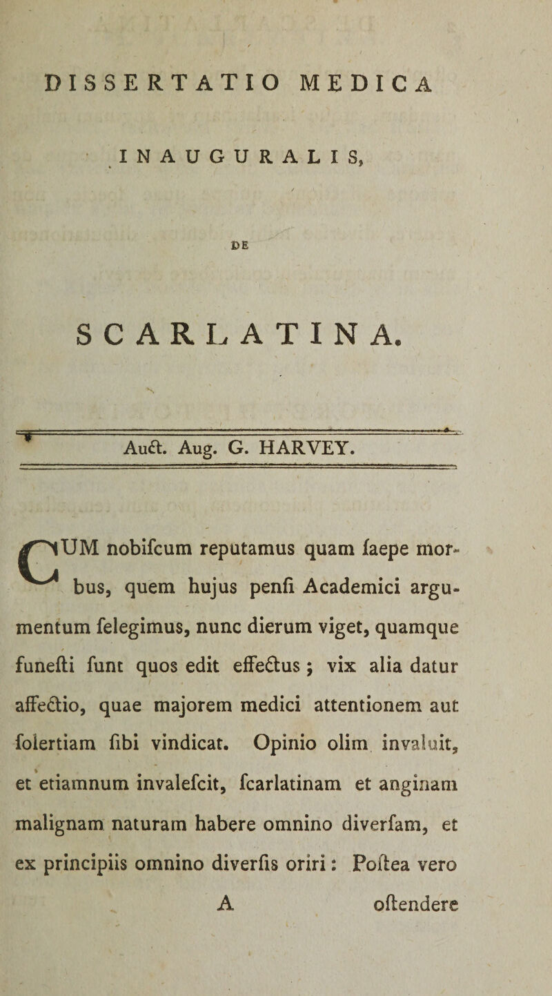 INAUGURALIS, DE SCARLATINA. Aua Aug. G. HARVEY. nobifcum reputamus quam faepe mor- bus, quem hujus penfi Academici argu¬ mentum felegimus, nunc dierum viget, quamque funefti funt quos edit efFe£lus; vix alia datur alFedio, quae majorem medici attentionem aut foiertiam fibi vindicat. Opinio olim invaluit, et etiamnum invalefcit, fcarlatinam et anginam malignam naturam habere omnino diverfam, et ex principiis omnino diverfis oriri: Poilea vero A oftendere