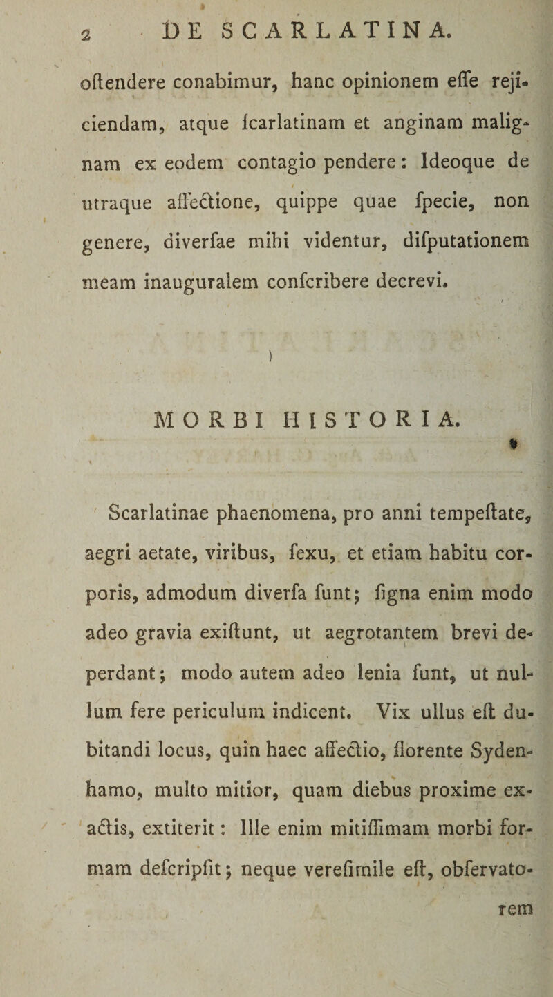 oftendere conabimur, hanc opinionem effe reji- 1 ciendam, atque karlatinam et anginam malig¬ nam ex eodem contagio pendere: Ideoque de utraque affedione, quippe quae fpecie, non genere, diverfae mihi videntur, difputationem meam inauguralem confcribere decrevi. MORBI HISTORIA. % ' Scarlatinae phaenomena, pro anni tempeftate, aegri aetate, viribus, fexu, et etiam habitu cor¬ poris, admodum diverfa funt; figna enim modo adeo gravia exiftunt, ut aegrotantem brevi de¬ perdant ; modo autem adeo lenia funt, ut nul¬ lum fere periculum indicent. Vix ullus eft du¬ bitandi locus, quin haec affeclio, florente Syden- hamo, multo mitior, quam diebus proxime ex- ' adlis, extiterit: Ille enim mitiflimam morbi for- » mam defcripfit 5 neque verefirnile eft, obfervato- rem