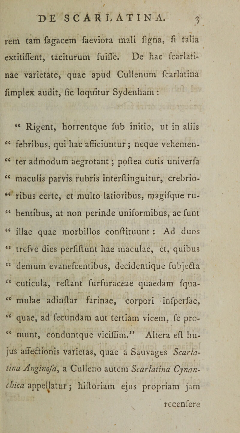 / rem tam fagacem faeviora mali figna, fi talia extitiflent, taciturum fuifTe. De hac fcarlati- nae varietate, quae apud Cullenum fcarlatina fimplex audit, fic loquitur Sydenham : “ Rigent, horrentque fub initio, ut in aliis febribus, qui hac afficiuntur ; neque vehemen- “ ter admodum aegrotant; poftea cutis univerfa “ maculis parvis rubris interflinguitur, crebrio- ‘‘ ribus certe, et multo latioribus, magifque ru- bentibus, at non perinde uniformibus, ac funt “ illae quae morbillos conhituunt; Ad duos trefve dies perfiftunt hae maculae, et, quibus demum evanefcentibus, decidentique fubjeda ‘‘ cuticula, reflant furfuraceae quaedam fqua- mulae adinftar farinae, corpori infperfae, quae, ad fecundam aut tertiam vicem, fe pro- munt, conduntque viciffim.” Altera eft hii- jus aifedlionis varietas, quae a Sauvages Scarla- ^ . tina Angino/uy a Culleno autem Scarlatina Cynan- chica appeHatur 5 hifloriain ejus propriam jam rccenfere