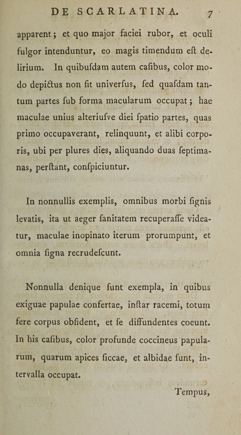 apparent; et quo major faciei rubor, et oculi fulgor intenduntur, eo magis timendum efl: de¬ lirium. In quibufdam autem cafibus, color mo- do depidius non fit univerfus, fed quafdam tan¬ tum partes fub forma macularum occupat; hae maculae unius alteriufve diei fpatio partes, quas primo occupaverant, relinquunt, et alibi corpo¬ ris, ubi per plures dies, aliquando duas feptima- nas, perdant, confpiciuntur. In nonnullis exemplis, omnibus morbi fignis levatis, ita ut aeger fanitatem recuperalTe videa¬ tur, maculae inopinato iterum prorumpunt, et omnia figna recrudefcunt. Nonnulla denique funt exempla, in quibus exiguae papulae confertae, indar racemi, totum fere corpus obfident, et fe diffundentes coeunt. In his cafibus, color profunde coccineus papula¬ rum, quarum apices ficcae, et albidae funt, in¬ tervalla occupat. Tempus,