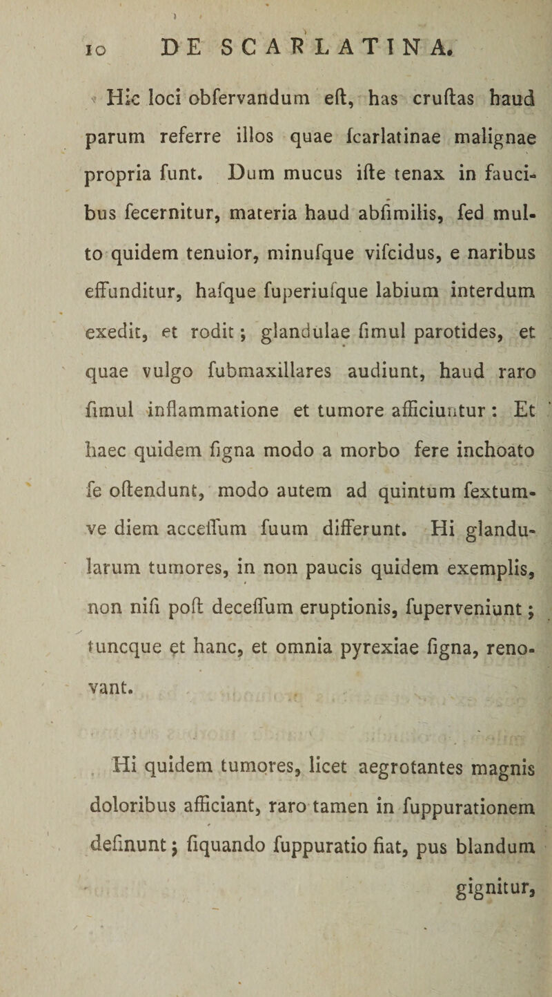 > IO DE SCARLATINA. N’ Hic loci obfervandum eft, has cruftas haud parum referre illos quae karlatinae malignae propria funt. Dum mucus ifte tenax in fauci¬ bus fecernitur, materia haud abfimilis, fed mul¬ to quidem tenuior, minufque vifcidus, e naribus ■'‘f effunditur, hafque fuperiufque labium interdum exedit, et rodit; glandulae fimul parotides, et quae vulgo fubmaxillares audiunt, haud raro fimul inflammatione et tumore afflciuntur : Et haec quidem figna modo a morbo fere inchoato fe oftendunt, modo autem ad quintum fextum- ve diem accelTum fuum differunt. Hi glandu¬ larum tumores, in non paucis quidem exemplis, non nifi pofl deceffum eruptionis, fuperveniunt; tuncque et hanc, et omnia pyrexiae figna, reno¬ vant. t . Hi quidem tumores, licet aegrotantes magnis doloribus afficiant, raro tamen in fuppurationem definunt; fiquando fuppuratio fiat, pus blandum gignitur, /