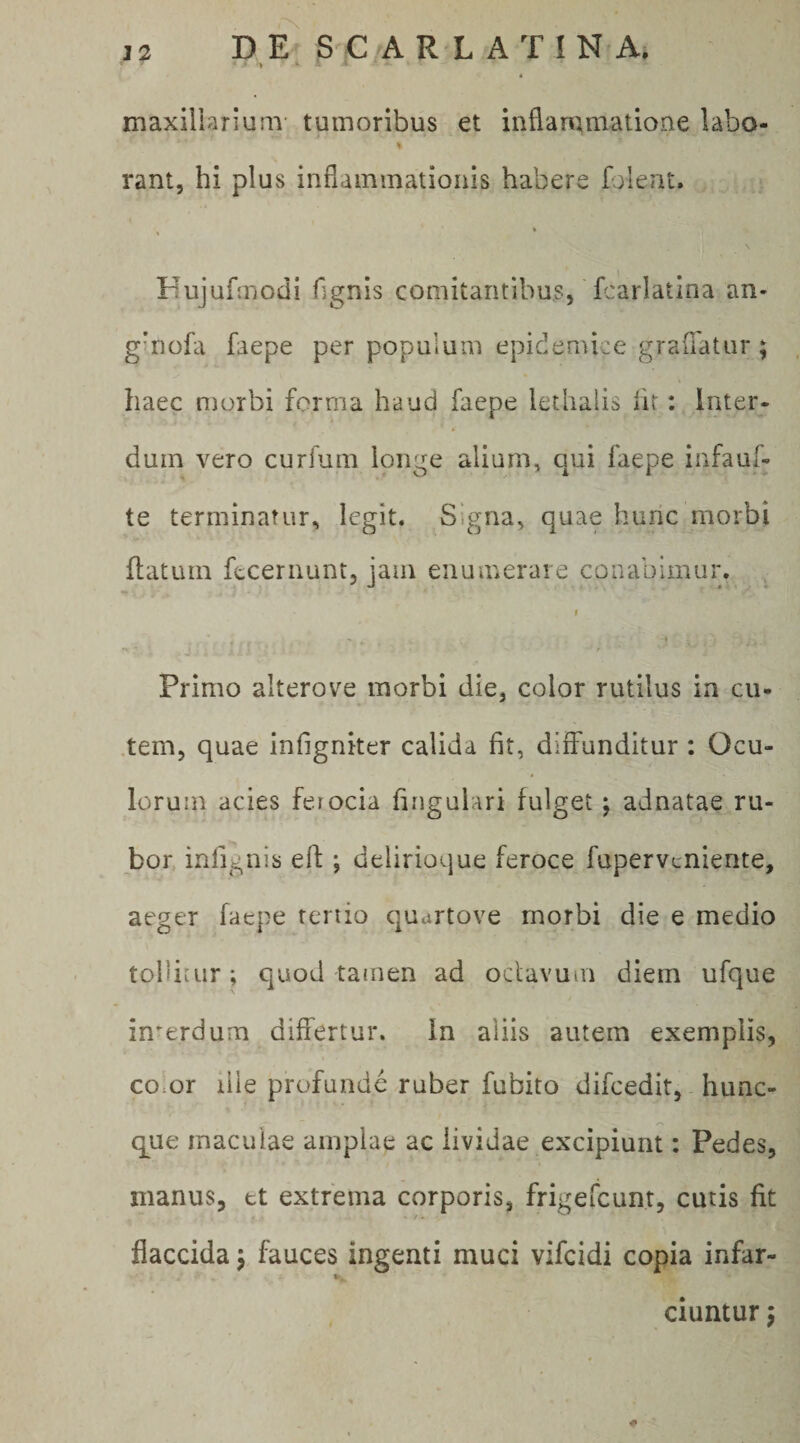 maxiliarium- tumoribus et inflammatione labo- « rant, hi plus inflammationis habere faleat. % Hujufmodi fignis comitantibus, fcarlatina an- ginofa faepe per populum epidemice graflatur; haec morbi ferrna haud faepe lethalis ht: Inter¬ dum vero curfum longe aliuni, qui faepe infauf- te terminatur, legit. Signa, quae hunc morbi flatum fecernunt, jam enumerare conabimur. f ' * Primo alterove morbi die, color rutilus in cii- .tem, quae infignker calida fit, diffunditur : Ocu¬ lorum acies ferocia fingulari fulget; adnatae ru¬ bor infignis eft; delirioque feroce fupervcniente, aeger faepe renio quurtove morbi die e medio tollitur; quod tamen ad octavum diem ufque interdum differtur, in aliis autem exemplis, coxor lile profunde ruber fubito difcedit, hunc- q^ue maculae amplae ac lividae excipiunt: Pedes, manus, et extrema corporis, frigefeunt, cutis fit flaccida j fauces ingenti muci vifeidi copia infar- ciuntur, #