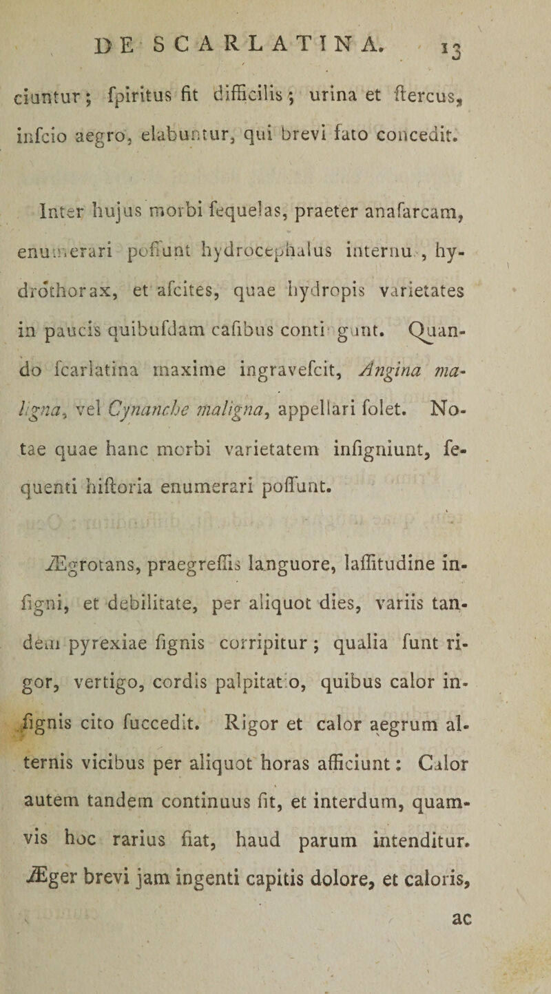 ciantur; fpiritus fit difficilis; urina et ftercus, iufcio aegro, elabuntur, qui brevi fato concedit. I Inter hujus morbi fequelas, praeter anafarcara, enuu.erari pofTunt hydrocephalus internu , hy- drdthorax, et afcites, quae hydropis varietates in paucis quibufdam cafibus conti^ gunt. Quan¬ do fcariatina maxime ingravefcit. Angina ma- Iig?2a^ vel Cynanche maligna^ appellari folet. No¬ tae quae hanc morbi varietatem infigniunt, fe- quenti hiftoria enumerari poflunt. iEgrotans, praegreffis languore, laffitudine in- figni, et debilitate, per aliquot dies, variis tan- detii pyrexiae fignis corripitur; qualia funt ri¬ gor, vertigo, cordis palpitatio, quibus calor in¬ dignis cito fuccedit. Rigor et calor aegrum al¬ ternis vicibus per aliquot horas afficiunt: Calor autem tandem continuus fit, et interdum, quam¬ vis hoc rarius fiat, haud parum intenditur. iEger brevi jam ingenti capitis dolore, et caloris, / ac
