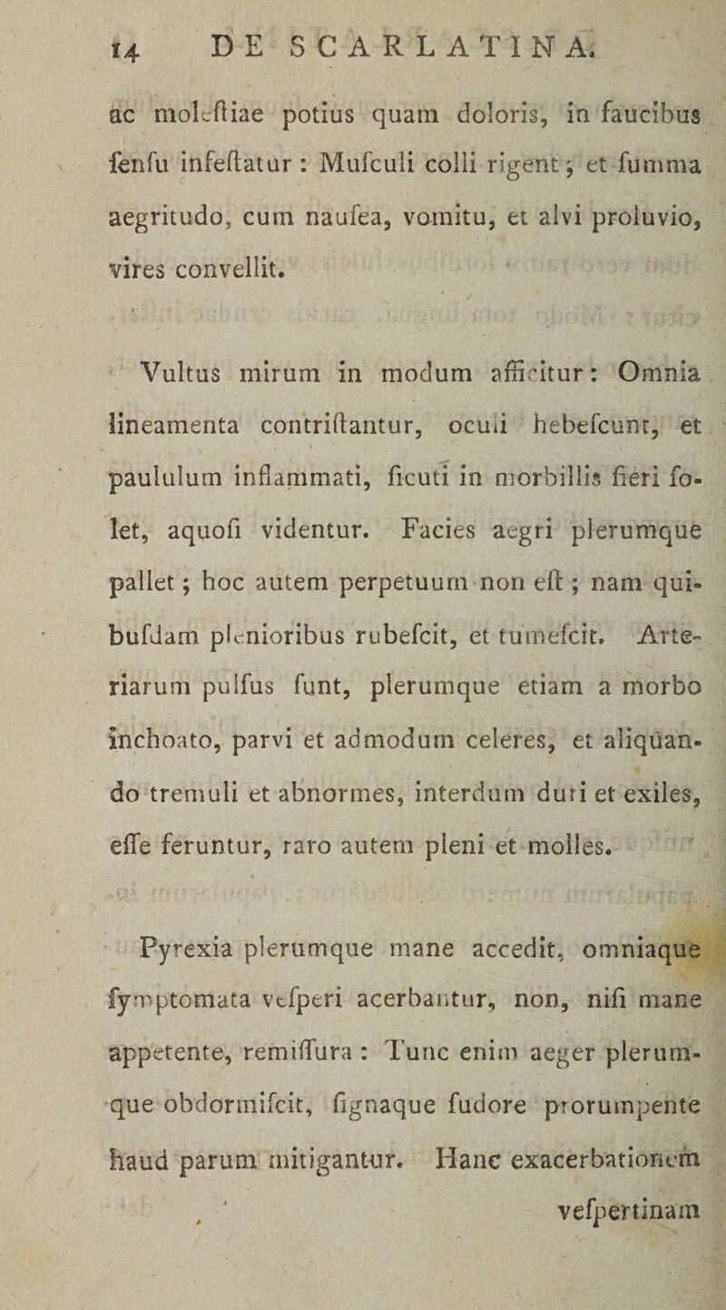 ac molcfliae potius quarn doloris, in faucibus fenfu infeftatur: Mufculi colli rigent^ et funima aegritudo, cum naufea, vomitu, et alvi proluvio, vires convellit. » Vultus mirum in modum afficitur: Omnia lineamenta contriftantur, ocuii hebefcunt, et paululum inflammati, ficuti in morbillis fieri fo- let, aquofi videntur. Facies aegri plerumque pallet; hoc autem perpetuum non efl:; nam qui- bufdam plenioribus rubefeit, et tumefeit. Arte¬ riarum pulfus funt, plerumque etiam a morbo inchoato, parvi et admodum celeres, et aliquan¬ do tremuli et abnormes, interdum duri et exiles, efTe feruntur, raro autem pleni et molles. Pyrexia plerumque mane accedit, omniaque fymptomata vcfperi acerbantur, non, nifi mane appetente, remiflfura : Tunc enim aeger plerum¬ que obdormifeit, fignaque fudore ‘ prorumpente haud parum mitigantur. Hanc exacerbationem , ‘ vefpeninam