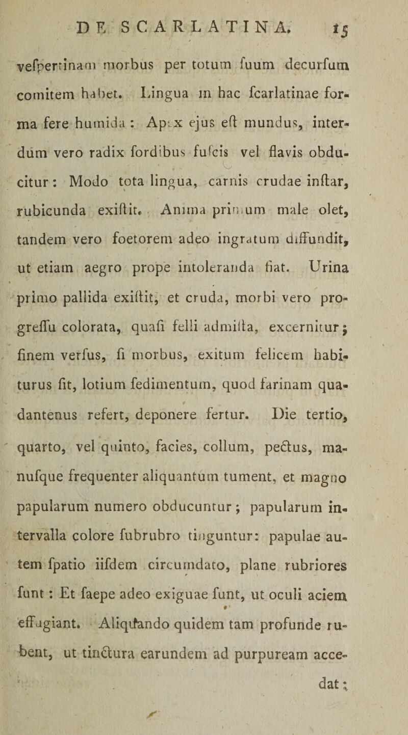 verperrinam morbus per totum fuutn decurfutn comitem habet. IJngua m hac fcarlatinae for¬ ma fere humivia : Apix ejus eft mundus, inter¬ dum vero radix fordibus fulcis vel flavis obdu- • ^ citur; Modo tota lingua, carnis crudae inftar, rubicunda exifliu Anima primum male olet, tandem vero foetorem adeo ingratum dilfundit, ut etiam aegro prope intoleranda flat. Urina ✓ primo pallida exiflitj et cruda, morbi vero pro- greflfu colorata, quafl felli admilla, excernitur; finem verfus, fi morbus, exitum felicem habi¬ turus fit, lotium fedimentum, quod farinam qua- dantenus refert, deponere fertur. Die tertio, quarto, vel quinto, facies, collum, peplus, ma- nufque frequenter aliquantum tument, et magno papularum numero obducuntur ; papularum in¬ tervalla colore fubrubro tinguntur: papulae au¬ tem fpatio iifdem circumdato, plane rubriores funt: Et faepe adeo exiguae funt, ut oculi aciem *• ‘effugiant. Aliqtfando quidem tam profunde ru¬ bent, ut tindura earundem ad purpuream acce-